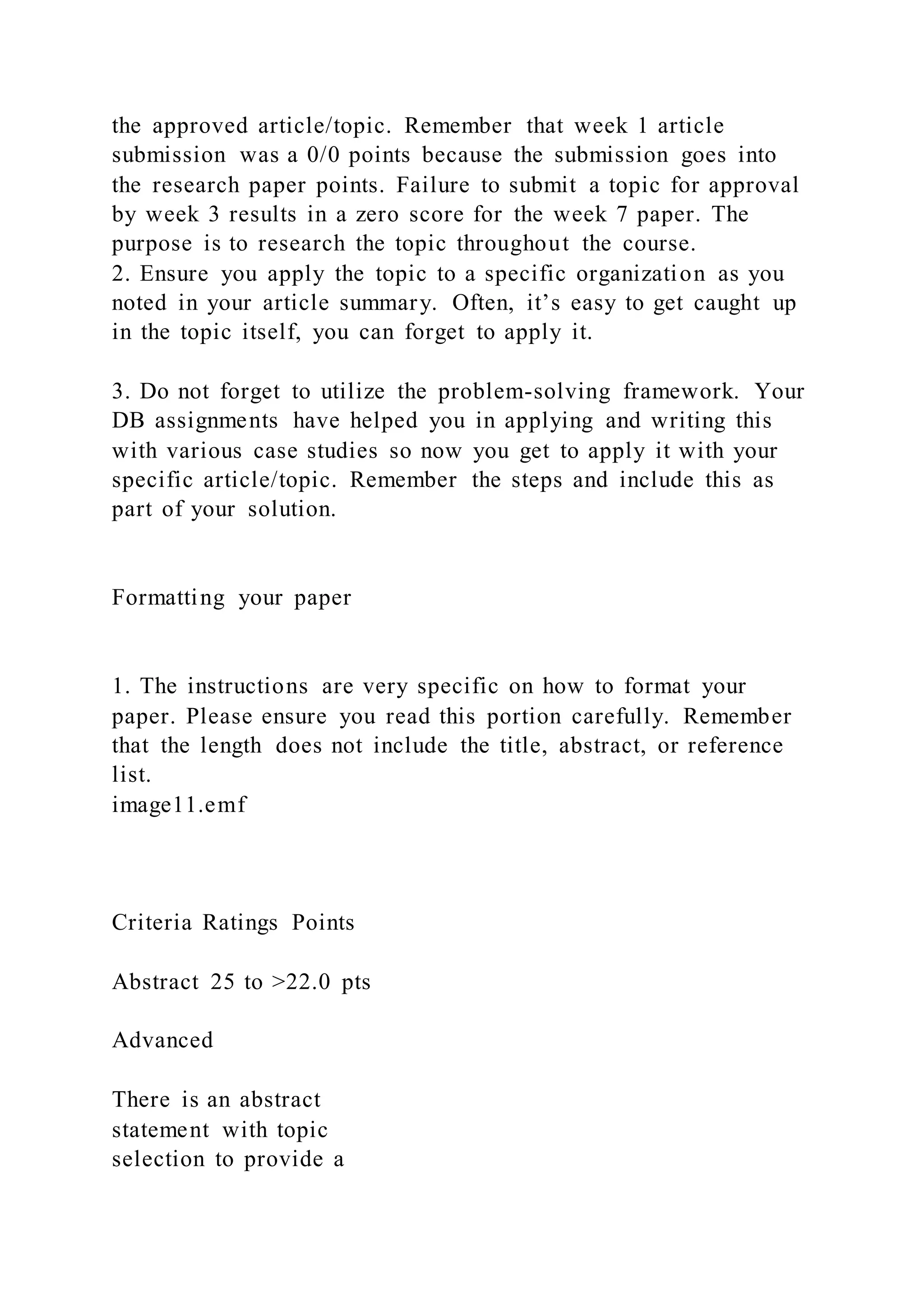 the approved article/topic. Remember that week 1 article
submission was a 0/0 points because the submission goes into
the research paper points. Failure to submit a topic for approval
by week 3 results in a zero score for the week 7 paper. The
purpose is to research the topic throughout the course.
2. Ensure you apply the topic to a specific organization as you
noted in your article summary. Often, it’s easy to get caught up
in the topic itself, you can forget to apply it.
3. Do not forget to utilize the problem-solving framework. Your
DB assignments have helped you in applying and writing this
with various case studies so now you get to apply it with your
specific article/topic. Remember the steps and include this as
part of your solution.
Formatting your paper
1. The instructions are very specific on how to format your
paper. Please ensure you read this portion carefully. Remember
that the length does not include the title, abstract, or reference
list.
image11.emf
Criteria Ratings Points
Abstract 25 to >22.0 pts
Advanced
There is an abstract
statement with topic
selection to provide a
 