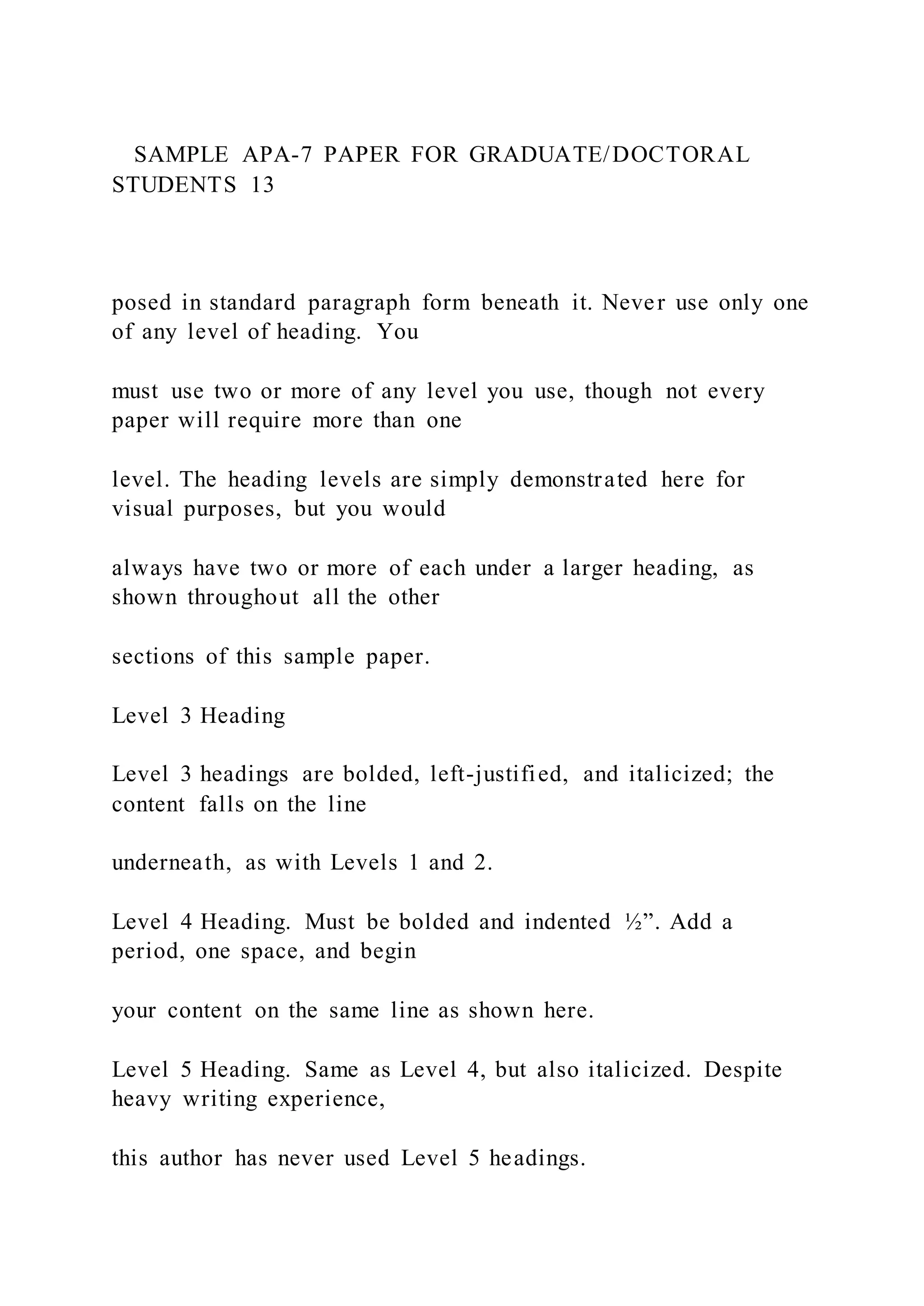 SAMPLE APA-7 PAPER FOR GRADUATE/DOCTORAL
STUDENTS 13
posed in standard paragraph form beneath it. Never use only one
of any level of heading. You
must use two or more of any level you use, though not every
paper will require more than one
level. The heading levels are simply demonstrated here for
visual purposes, but you would
always have two or more of each under a larger heading, as
shown throughout all the other
sections of this sample paper.
Level 3 Heading
Level 3 headings are bolded, left-justified, and italicized; the
content falls on the line
underneath, as with Levels 1 and 2.
Level 4 Heading. Must be bolded and indented ½”. Add a
period, one space, and begin
your content on the same line as shown here.
Level 5 Heading. Same as Level 4, but also italicized. Despite
heavy writing experience,
this author has never used Level 5 headings.
 
