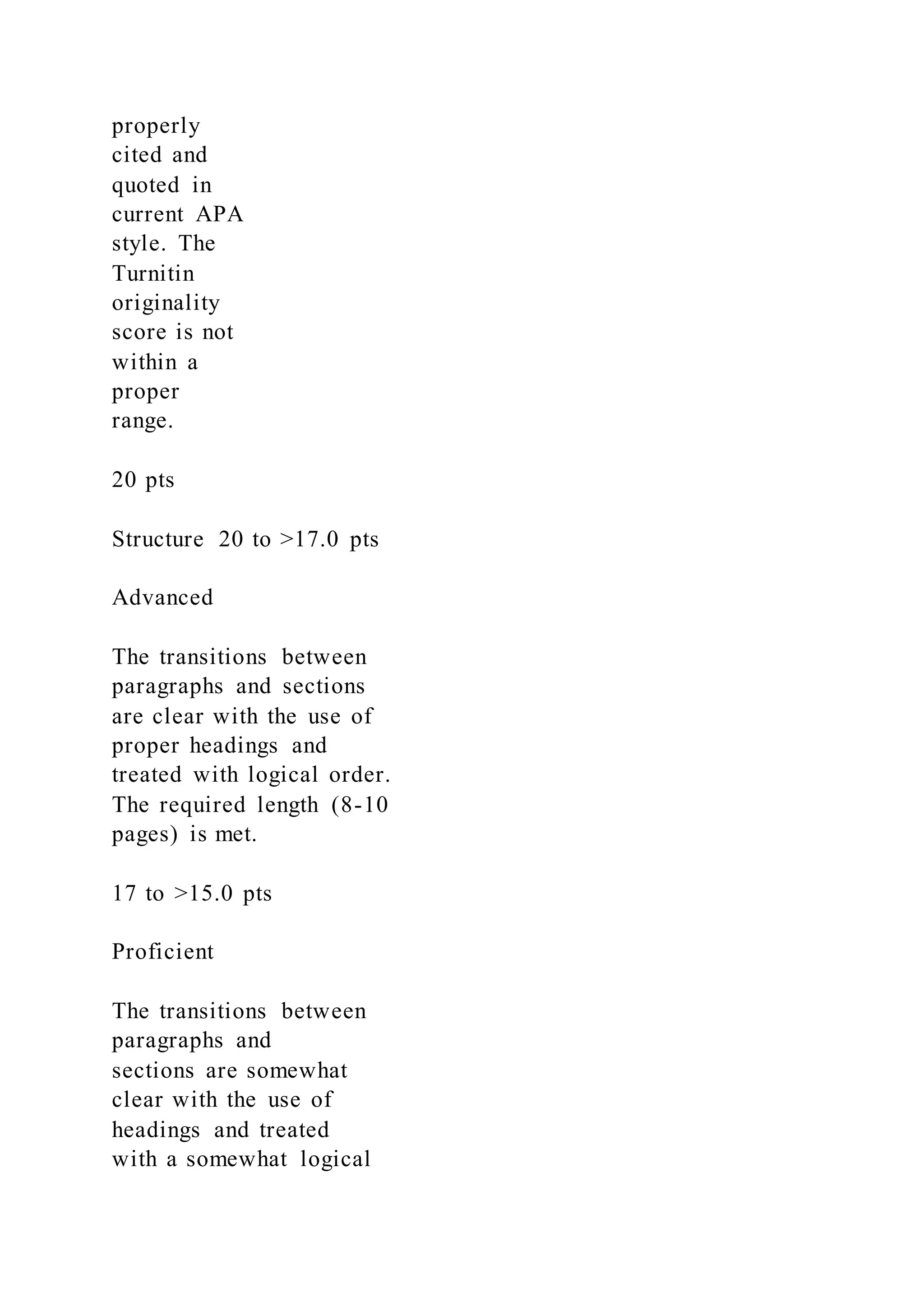 properly
cited and
quoted in
current APA
style. The
Turnitin
originality
score is not
within a
proper
range.
20 pts
Structure 20 to >17.0 pts
Advanced
The transitions between
paragraphs and sections
are clear with the use of
proper headings and
treated with logical order.
The required length (8-10
pages) is met.
17 to >15.0 pts
Proficient
The transitions between
paragraphs and
sections are somewhat
clear with the use of
headings and treated
with a somewhat logical
 