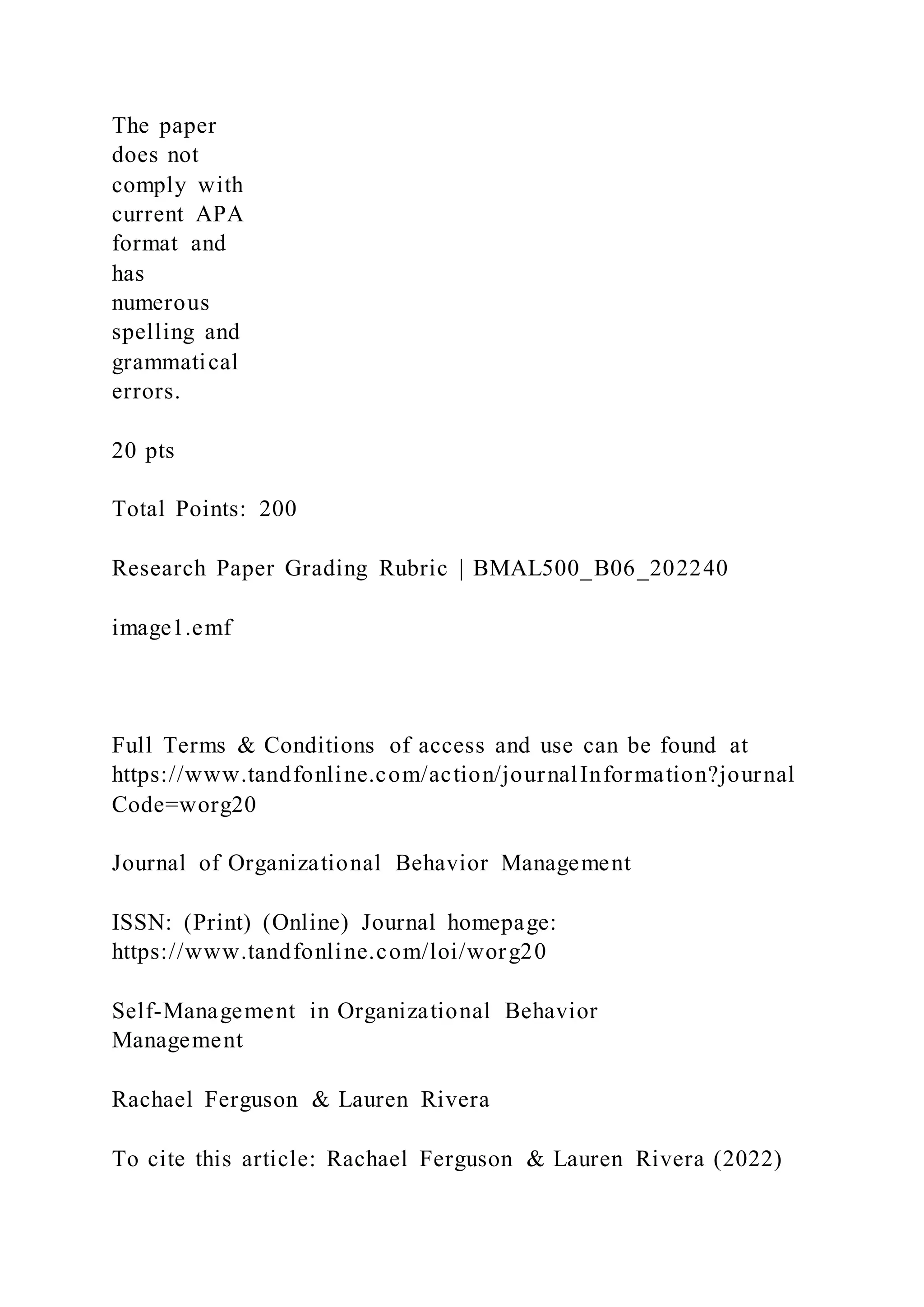 The paper
does not
comply with
current APA
format and
has
numerous
spelling and
grammatical
errors.
20 pts
Total Points: 200
Research Paper Grading Rubric | BMAL500_B06_202240
image1.emf
Full Terms & Conditions of access and use can be found at
https://www.tandfonline.com/action/journalInformation?journal
Code=worg20
Journal of Organizational Behavior Management
ISSN: (Print) (Online) Journal homepage:
https://www.tandfonline.com/loi/worg20
Self-Management in Organizational Behavior
Management
Rachael Ferguson & Lauren Rivera
To cite this article: Rachael Ferguson & Lauren Rivera (2022)
 