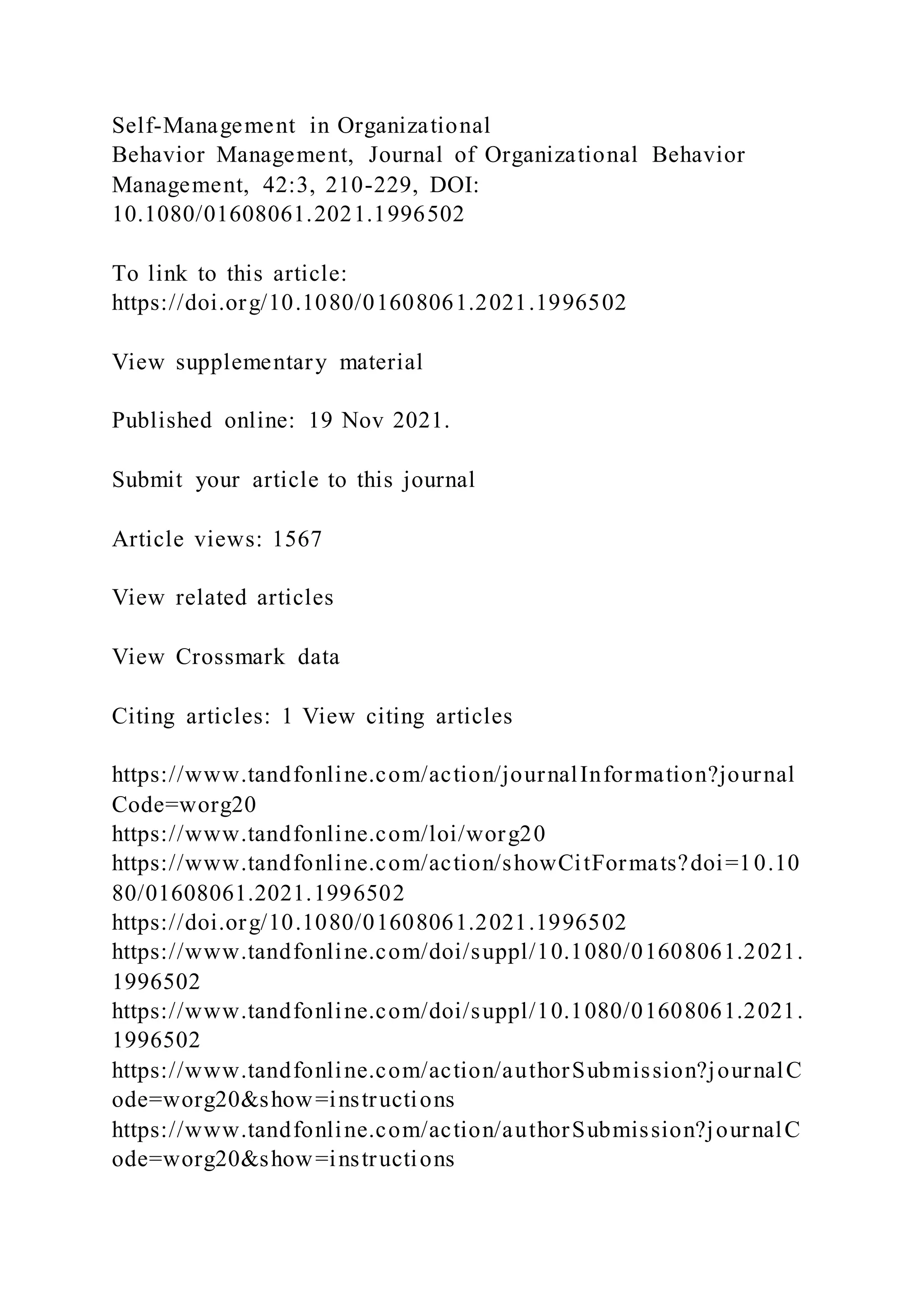 Self-Management in Organizational
Behavior Management, Journal of Organizational Behavior
Management, 42:3, 210-229, DOI:
10.1080/01608061.2021.1996502
To link to this article:
https://doi.org/10.1080/01608061.2021.1996502
View supplementary material
Published online: 19 Nov 2021.
Submit your article to this journal
Article views: 1567
View related articles
View Crossmark data
Citing articles: 1 View citing articles
https://www.tandfonline.com/action/journalInformation?journal
Code=worg20
https://www.tandfonline.com/loi/worg20
https://www.tandfonline.com/action/showCitFormats?doi=10.10
80/01608061.2021.1996502
https://doi.org/10.1080/01608061.2021.1996502
https://www.tandfonline.com/doi/suppl/10.1080/01608061.2021.
1996502
https://www.tandfonline.com/doi/suppl/10.1080/01608061.2021.
1996502
https://www.tandfonline.com/action/authorSubmission?journalC
ode=worg20&show=instructions
https://www.tandfonline.com/action/authorSubmission?journalC
ode=worg20&show=instructions
 