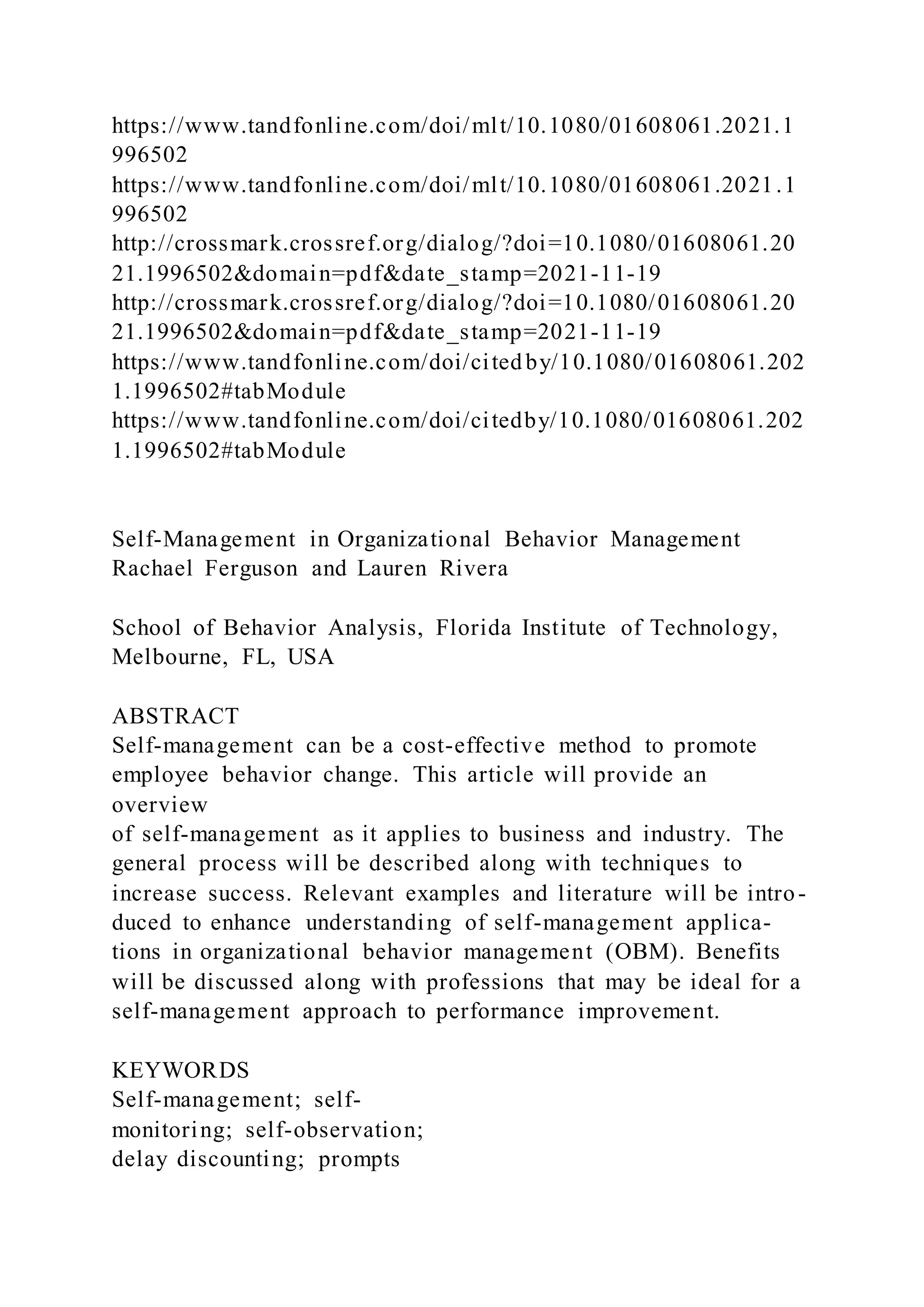 https://www.tandfonline.com/doi/mlt/10.1080/01608061.2021.1
996502
https://www.tandfonline.com/doi/mlt/10.1080/01608061.2021.1
996502
http://crossmark.crossref.org/dialog/?doi=10.1080/01608061.20
21.1996502&domain=pdf&date_stamp=2021-11-19
http://crossmark.crossref.org/dialog/?doi=10.1080/01608061.20
21.1996502&domain=pdf&date_stamp=2021-11-19
https://www.tandfonline.com/doi/cited by/10.1080/01608061.202
1.1996502#tabModule
https://www.tandfonline.com/doi/citedby/10.1080/01608061.202
1.1996502#tabModule
Self-Management in Organizational Behavior Management
Rachael Ferguson and Lauren Rivera
School of Behavior Analysis, Florida Institute of Technology,
Melbourne, FL, USA
ABSTRACT
Self-management can be a cost-effective method to promote
employee behavior change. This article will provide an
overview
of self-management as it applies to business and industry. The
general process will be described along with techniques to
increase success. Relevant examples and literature will be intro-
duced to enhance understanding of self-management applica-
tions in organizational behavior management (OBM). Benefits
will be discussed along with professions that may be ideal for a
self-management approach to performance improvement.
KEYWORDS
Self-management; self-
monitoring; self-observation;
delay discounting; prompts
 