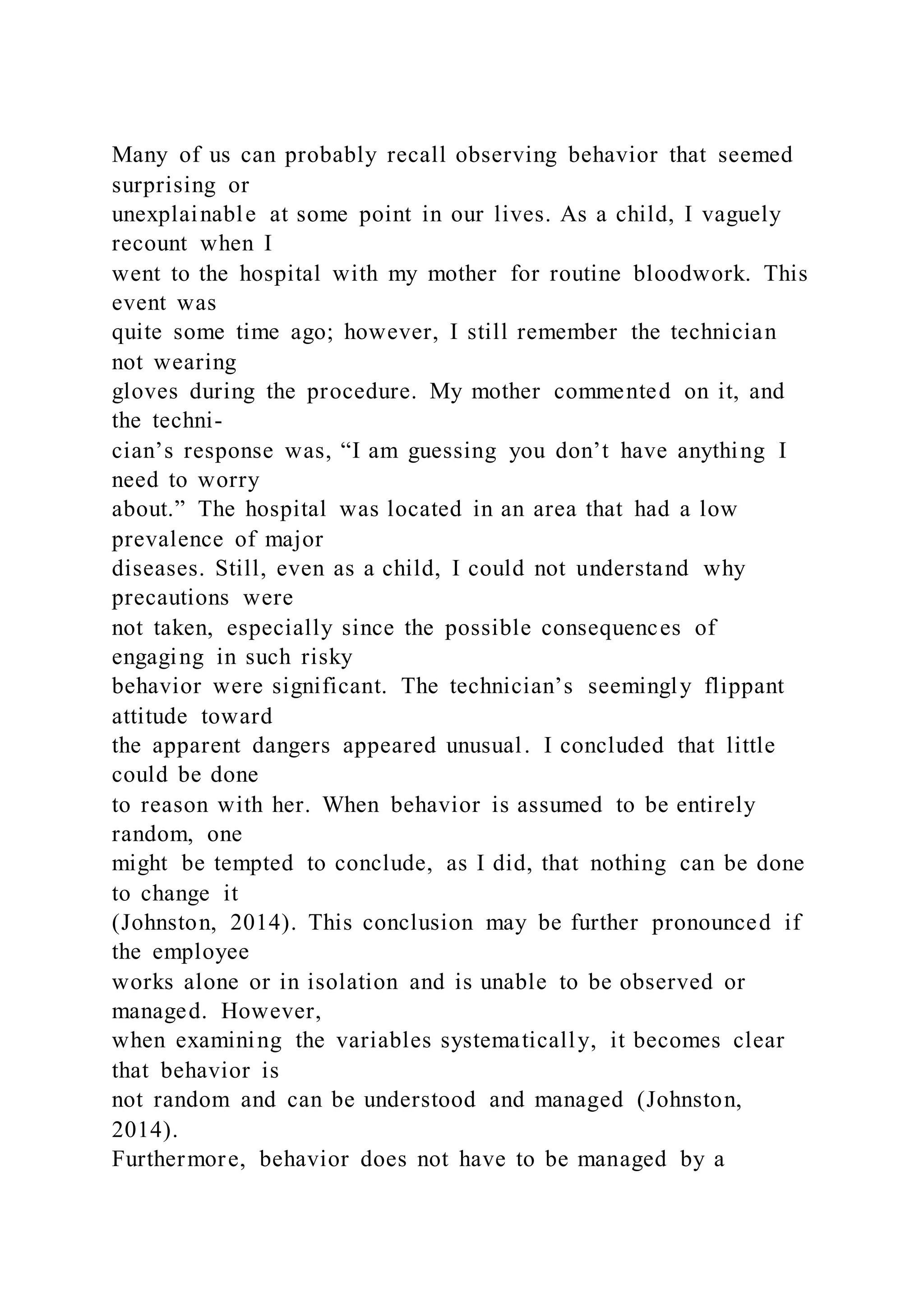 Many of us can probably recall observing behavior that seemed
surprising or
unexplainable at some point in our lives. As a child, I vaguely
recount when I
went to the hospital with my mother for routine bloodwork. This
event was
quite some time ago; however, I still remember the technician
not wearing
gloves during the procedure. My mother commented on it, and
the techni-
cian’s response was, “I am guessing you don’t have anything I
need to worry
about.” The hospital was located in an area that had a low
prevalence of major
diseases. Still, even as a child, I could not understand why
precautions were
not taken, especially since the possible consequences of
engaging in such risky
behavior were significant. The technician’s seemingly flippant
attitude toward
the apparent dangers appeared unusual. I concluded that little
could be done
to reason with her. When behavior is assumed to be entirely
random, one
might be tempted to conclude, as I did, that nothing can be done
to change it
(Johnston, 2014). This conclusion may be further pronounced if
the employee
works alone or in isolation and is unable to be observed or
managed. However,
when examining the variables systematically, it becomes clear
that behavior is
not random and can be understood and managed (Johnston,
2014).
Furthermore, behavior does not have to be managed by a
 