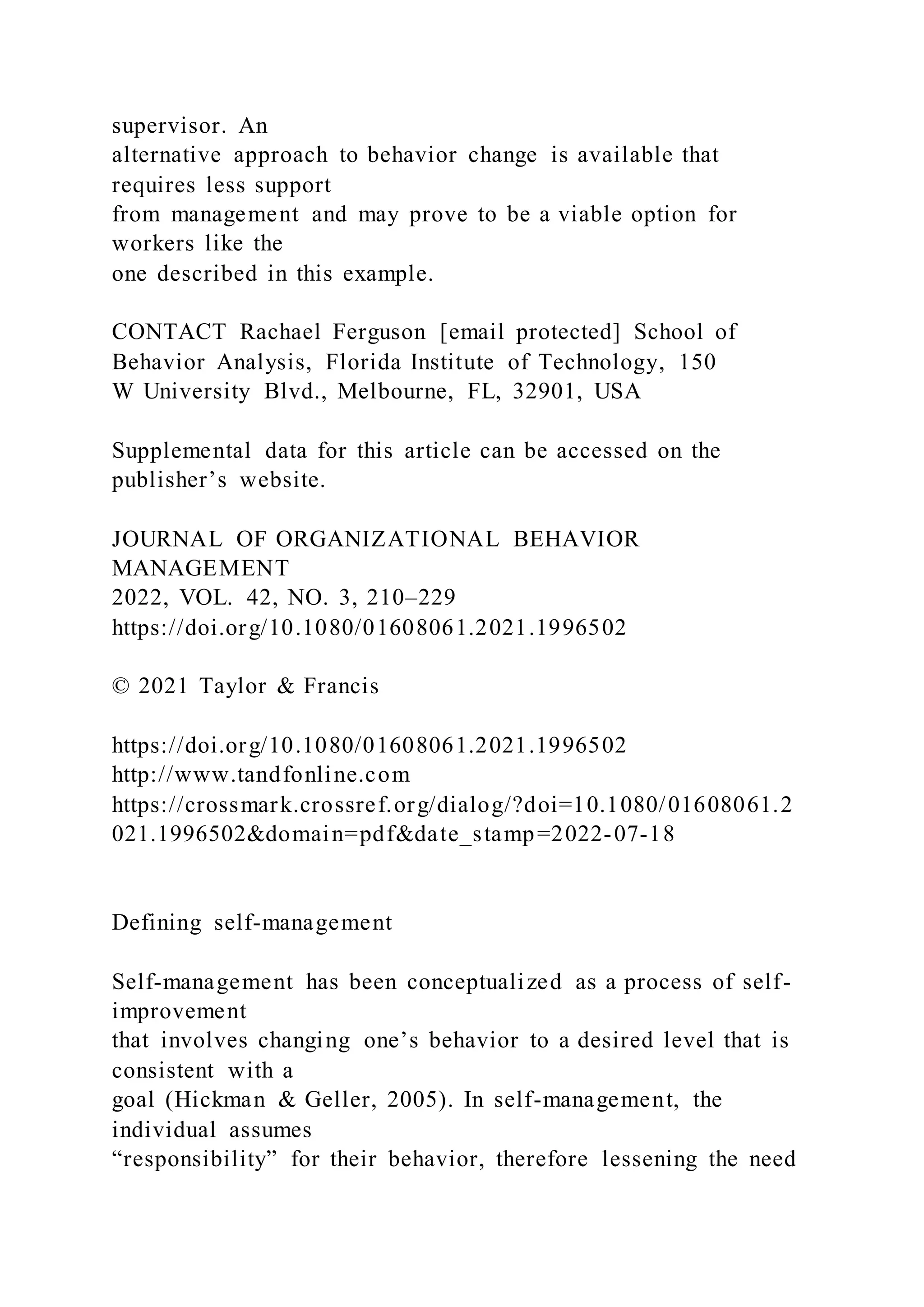 supervisor. An
alternative approach to behavior change is available that
requires less support
from management and may prove to be a viable option for
workers like the
one described in this example.
CONTACT Rachael Ferguson [email protected] School of
Behavior Analysis, Florida Institute of Technology, 150
W University Blvd., Melbourne, FL, 32901, USA
Supplemental data for this article can be accessed on the
publisher’s website.
JOURNAL OF ORGANIZATIONAL BEHAVIOR
MANAGEMENT
2022, VOL. 42, NO. 3, 210–229
https://doi.org/10.1080/01608061.2021.1996502
© 2021 Taylor & Francis
https://doi.org/10.1080/01608061.2021.1996502
http://www.tandfonline.com
https://crossmark.crossref.org/dialog/?doi=10.1080/01608061.2
021.1996502&domain=pdf&date_stamp=2022-07-18
Defining self-management
Self-management has been conceptualized as a process of self-
improvement
that involves changing one’s behavior to a desired level that is
consistent with a
goal (Hickman & Geller, 2005). In self-management, the
individual assumes
“responsibility” for their behavior, therefore lessening the need
 
