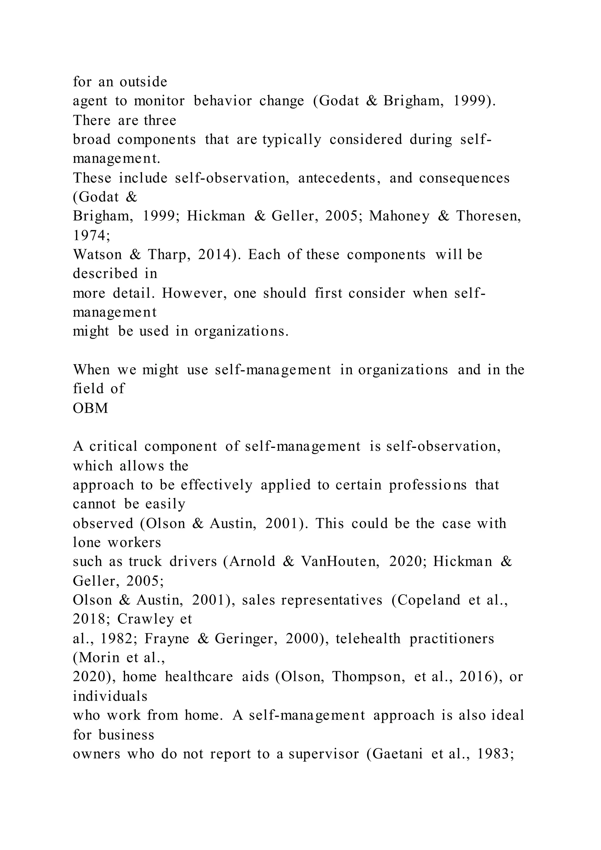 for an outside
agent to monitor behavior change (Godat & Brigham, 1999).
There are three
broad components that are typically considered during self-
management.
These include self-observation, antecedents, and consequences
(Godat &
Brigham, 1999; Hickman & Geller, 2005; Mahoney & Thoresen,
1974;
Watson & Tharp, 2014). Each of these components will be
described in
more detail. However, one should first consider when self-
management
might be used in organizations.
When we might use self-management in organizations and in the
field of
OBM
A critical component of self-management is self-observation,
which allows the
approach to be effectively applied to certain professions that
cannot be easily
observed (Olson & Austin, 2001). This could be the case with
lone workers
such as truck drivers (Arnold & VanHouten, 2020; Hickman &
Geller, 2005;
Olson & Austin, 2001), sales representatives (Copeland et al.,
2018; Crawley et
al., 1982; Frayne & Geringer, 2000), telehealth practitioners
(Morin et al.,
2020), home healthcare aids (Olson, Thompson, et al., 2016), or
individuals
who work from home. A self-management approach is also ideal
for business
owners who do not report to a supervisor (Gaetani et al., 1983;
 