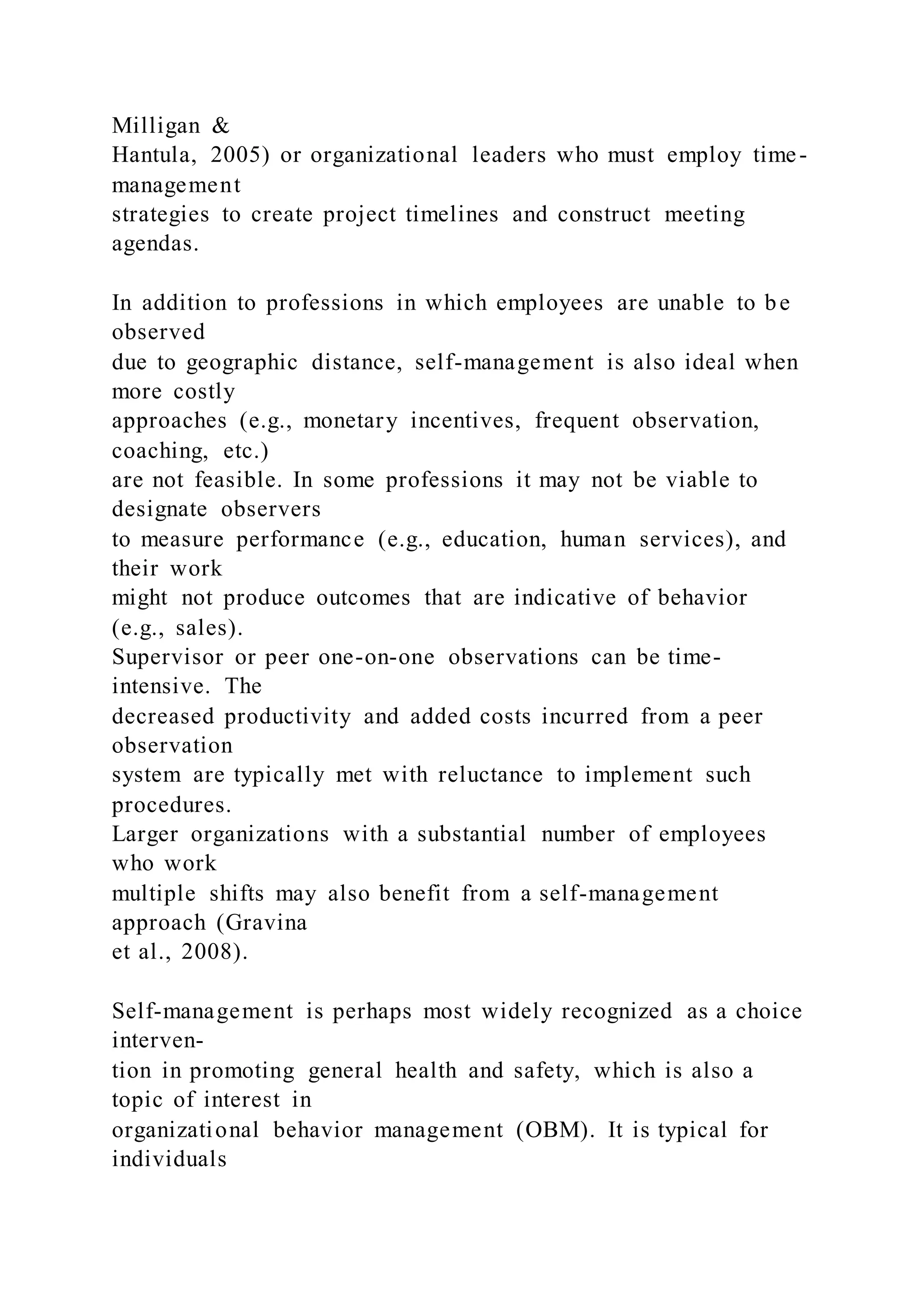 Milligan &
Hantula, 2005) or organizational leaders who must employ time-
management
strategies to create project timelines and construct meeting
agendas.
In addition to professions in which employees are unable to be
observed
due to geographic distance, self-management is also ideal when
more costly
approaches (e.g., monetary incentives, frequent observation,
coaching, etc.)
are not feasible. In some professions it may not be viable to
designate observers
to measure performance (e.g., education, human services), and
their work
might not produce outcomes that are indicative of behavior
(e.g., sales).
Supervisor or peer one-on-one observations can be time-
intensive. The
decreased productivity and added costs incurred from a peer
observation
system are typically met with reluctance to implement such
procedures.
Larger organizations with a substantial number of employees
who work
multiple shifts may also benefit from a self-management
approach (Gravina
et al., 2008).
Self-management is perhaps most widely recognized as a choice
interven-
tion in promoting general health and safety, which is also a
topic of interest in
organizational behavior management (OBM). It is typical for
individuals
 