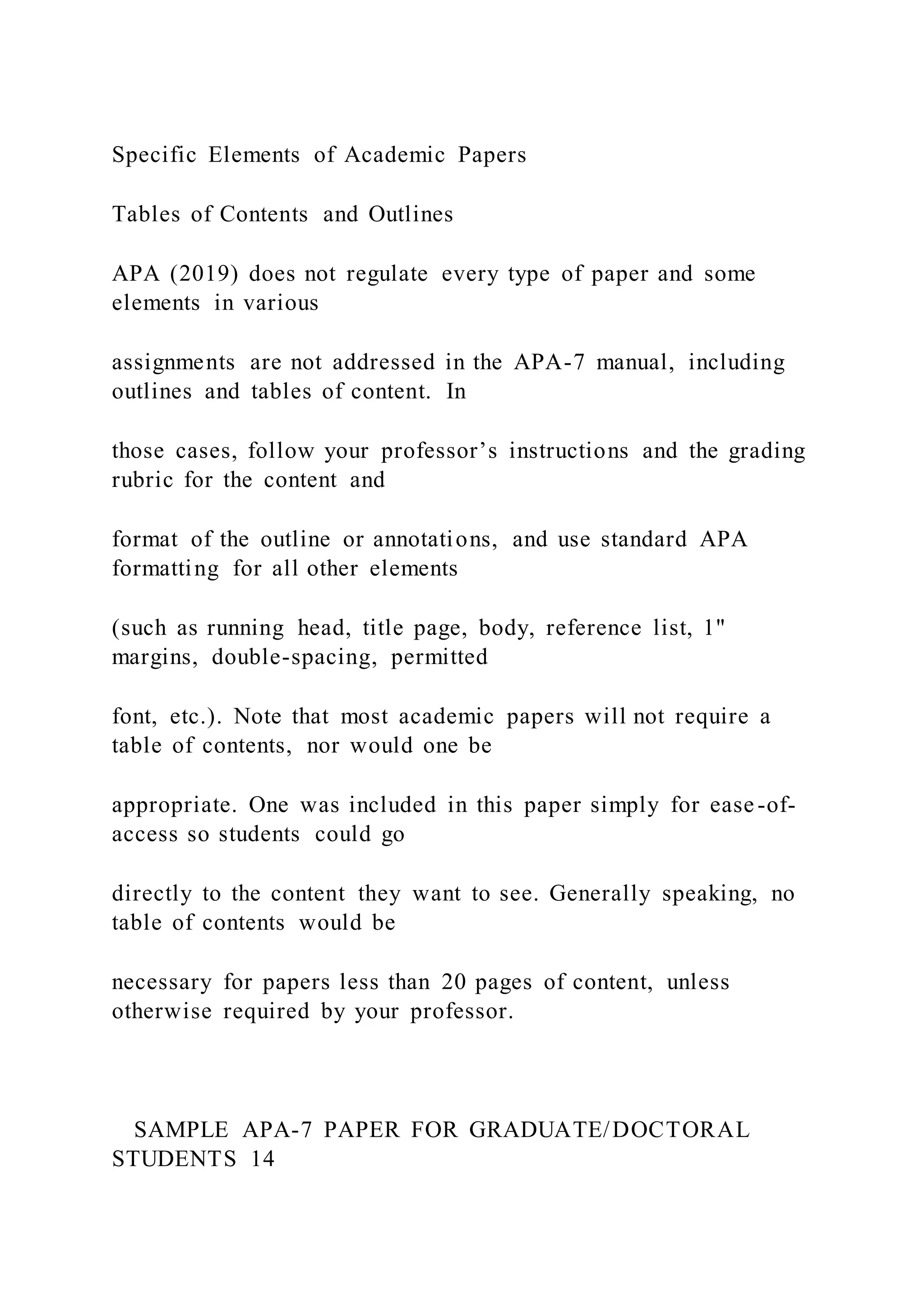 Specific Elements of Academic Papers
Tables of Contents and Outlines
APA (2019) does not regulate every type of paper and some
elements in various
assignments are not addressed in the APA-7 manual, including
outlines and tables of content. In
those cases, follow your professor’s instructions and the grading
rubric for the content and
format of the outline or annotations, and use standard APA
formatting for all other elements
(such as running head, title page, body, reference list, 1"
margins, double-spacing, permitted
font, etc.). Note that most academic papers will not require a
table of contents, nor would one be
appropriate. One was included in this paper simply for ease-of-
access so students could go
directly to the content they want to see. Generally speaking, no
table of contents would be
necessary for papers less than 20 pages of content, unless
otherwise required by your professor.
SAMPLE APA-7 PAPER FOR GRADUATE/DOCTORAL
STUDENTS 14
 