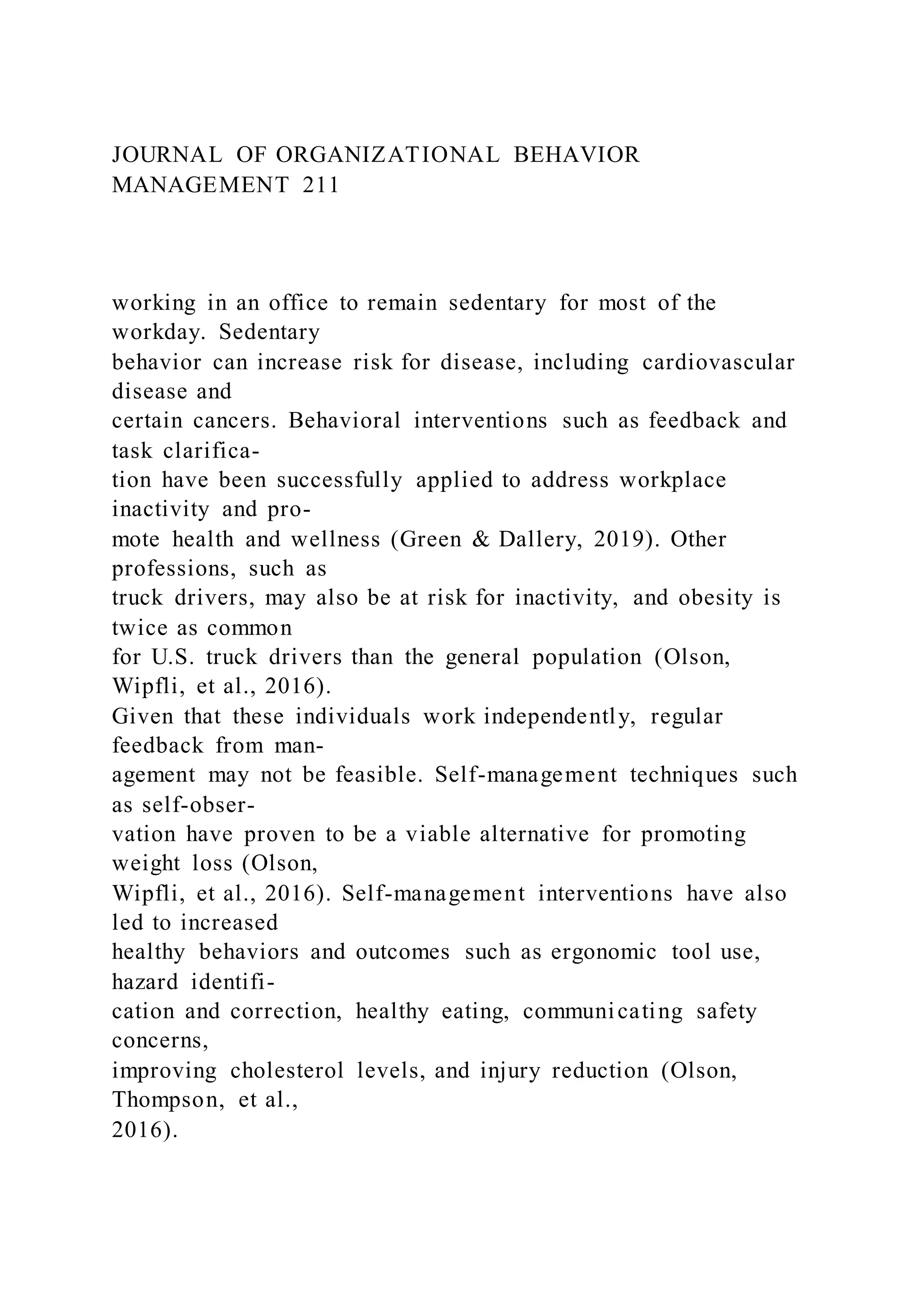 JOURNAL OF ORGANIZATIONAL BEHAVIOR
MANAGEMENT 211
working in an office to remain sedentary for most of the
workday. Sedentary
behavior can increase risk for disease, including cardiovascular
disease and
certain cancers. Behavioral interventions such as feedback and
task clarifica-
tion have been successfully applied to address workplace
inactivity and pro-
mote health and wellness (Green & Dallery, 2019). Other
professions, such as
truck drivers, may also be at risk for inactivity, and obesity is
twice as common
for U.S. truck drivers than the general population (Olson,
Wipfli, et al., 2016).
Given that these individuals work independently, regular
feedback from man-
agement may not be feasible. Self-management techniques such
as self-obser-
vation have proven to be a viable alternative for promoting
weight loss (Olson,
Wipfli, et al., 2016). Self-management interventions have also
led to increased
healthy behaviors and outcomes such as ergonomic tool use,
hazard identifi-
cation and correction, healthy eating, communicating safety
concerns,
improving cholesterol levels, and injury reduction (Olson,
Thompson, et al.,
2016).
 