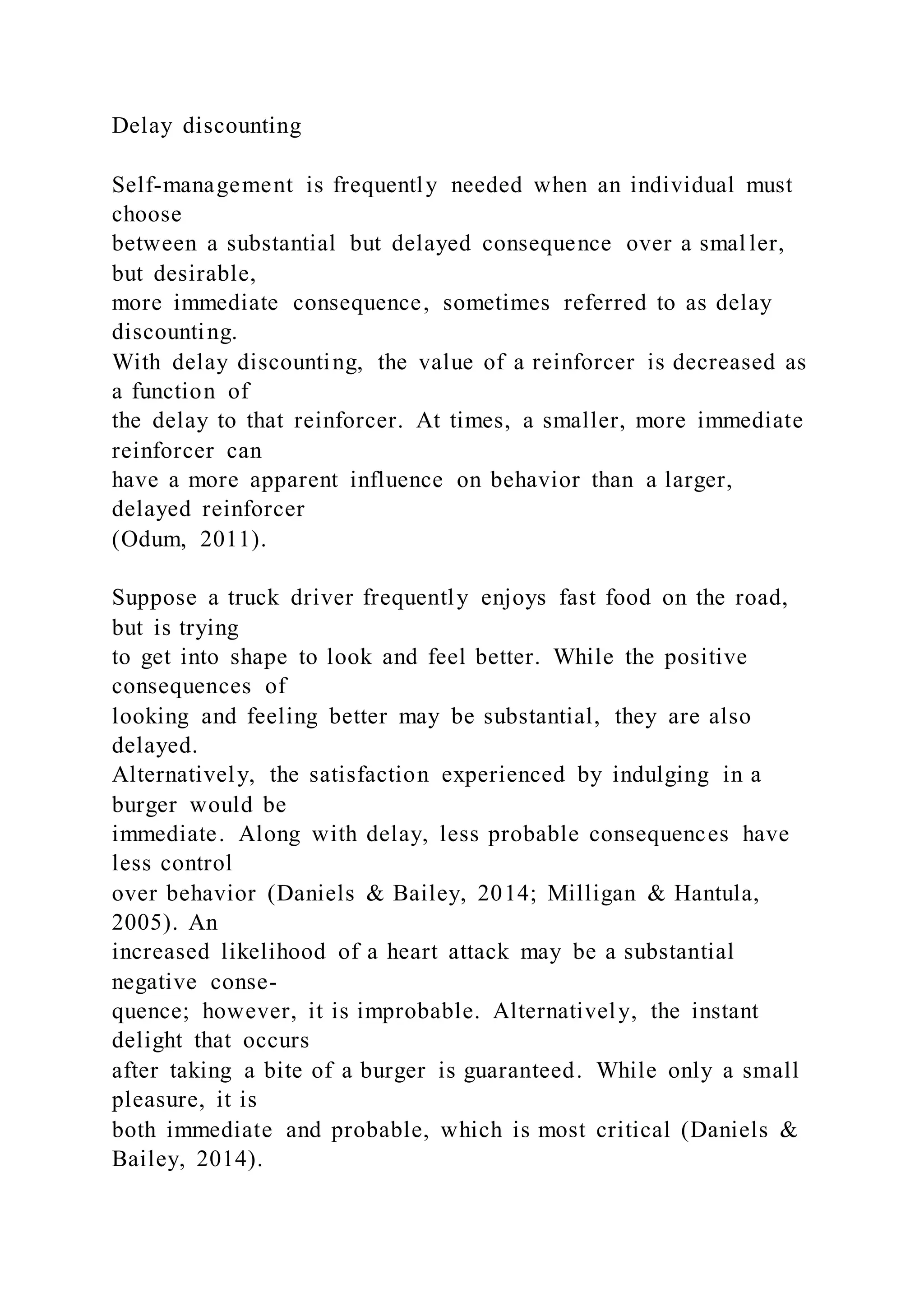 Delay discounting
Self-management is frequently needed when an individual must
choose
between a substantial but delayed consequence over a smal ler,
but desirable,
more immediate consequence, sometimes referred to as delay
discounting.
With delay discounting, the value of a reinforcer is decreased as
a function of
the delay to that reinforcer. At times, a smaller, more immediate
reinforcer can
have a more apparent influence on behavior than a larger,
delayed reinforcer
(Odum, 2011).
Suppose a truck driver frequently enjoys fast food on the road,
but is trying
to get into shape to look and feel better. While the positive
consequences of
looking and feeling better may be substantial, they are also
delayed.
Alternatively, the satisfaction experienced by indulging in a
burger would be
immediate. Along with delay, less probable consequences have
less control
over behavior (Daniels & Bailey, 2014; Milligan & Hantula,
2005). An
increased likelihood of a heart attack may be a substantial
negative conse-
quence; however, it is improbable. Alternatively, the instant
delight that occurs
after taking a bite of a burger is guaranteed. While only a small
pleasure, it is
both immediate and probable, which is most critical (Daniels &
Bailey, 2014).
 