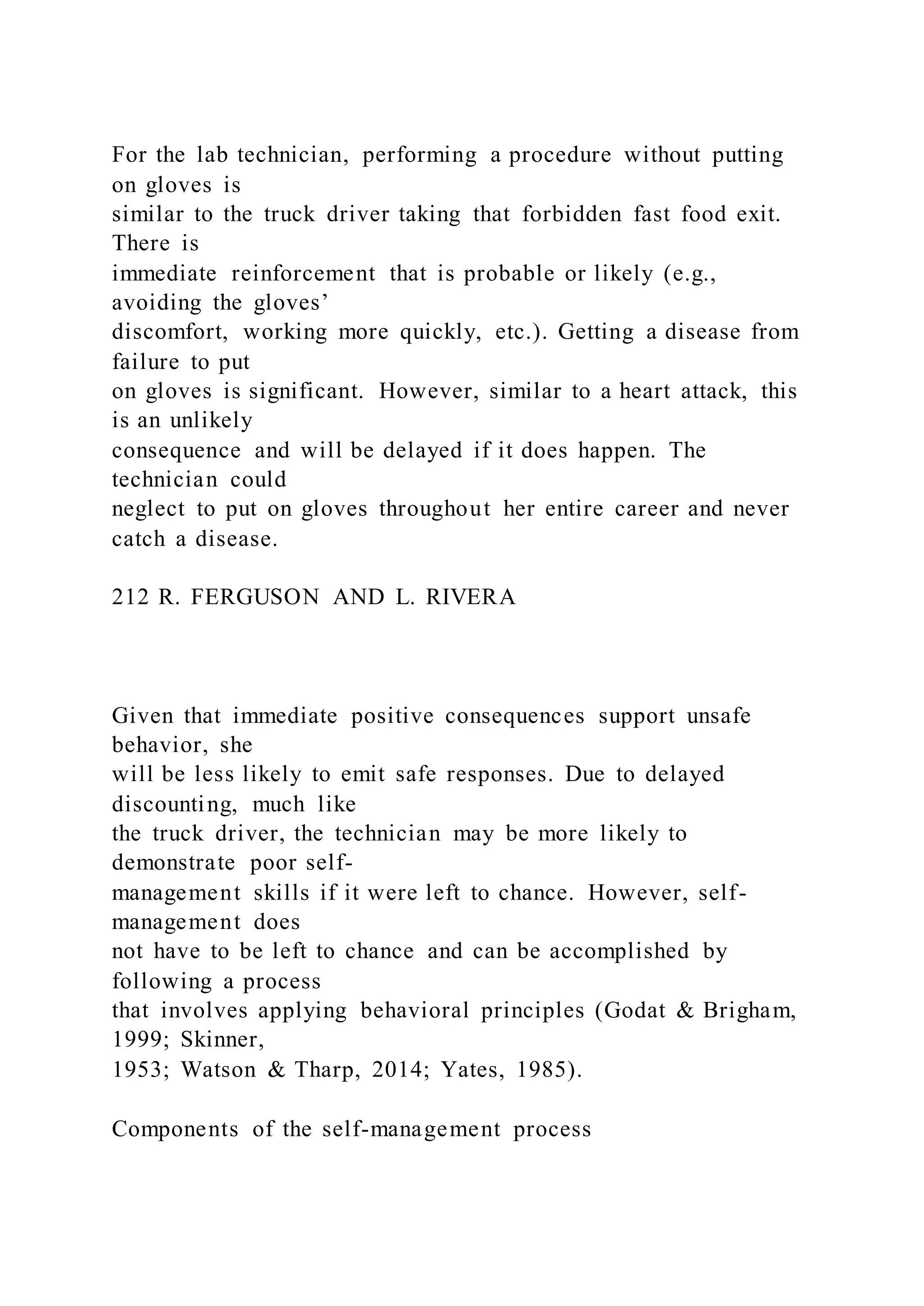 For the lab technician, performing a procedure without putting
on gloves is
similar to the truck driver taking that forbidden fast food exit.
There is
immediate reinforcement that is probable or likely (e.g.,
avoiding the gloves’
discomfort, working more quickly, etc.). Getting a disease from
failure to put
on gloves is significant. However, similar to a heart attack, this
is an unlikely
consequence and will be delayed if it does happen. The
technician could
neglect to put on gloves throughout her entire career and never
catch a disease.
212 R. FERGUSON AND L. RIVERA
Given that immediate positive consequences support unsafe
behavior, she
will be less likely to emit safe responses. Due to delayed
discounting, much like
the truck driver, the technician may be more likely to
demonstrate poor self-
management skills if it were left to chance. However, self-
management does
not have to be left to chance and can be accomplished by
following a process
that involves applying behavioral principles (Godat & Brigham,
1999; Skinner,
1953; Watson & Tharp, 2014; Yates, 1985).
Components of the self-management process
 