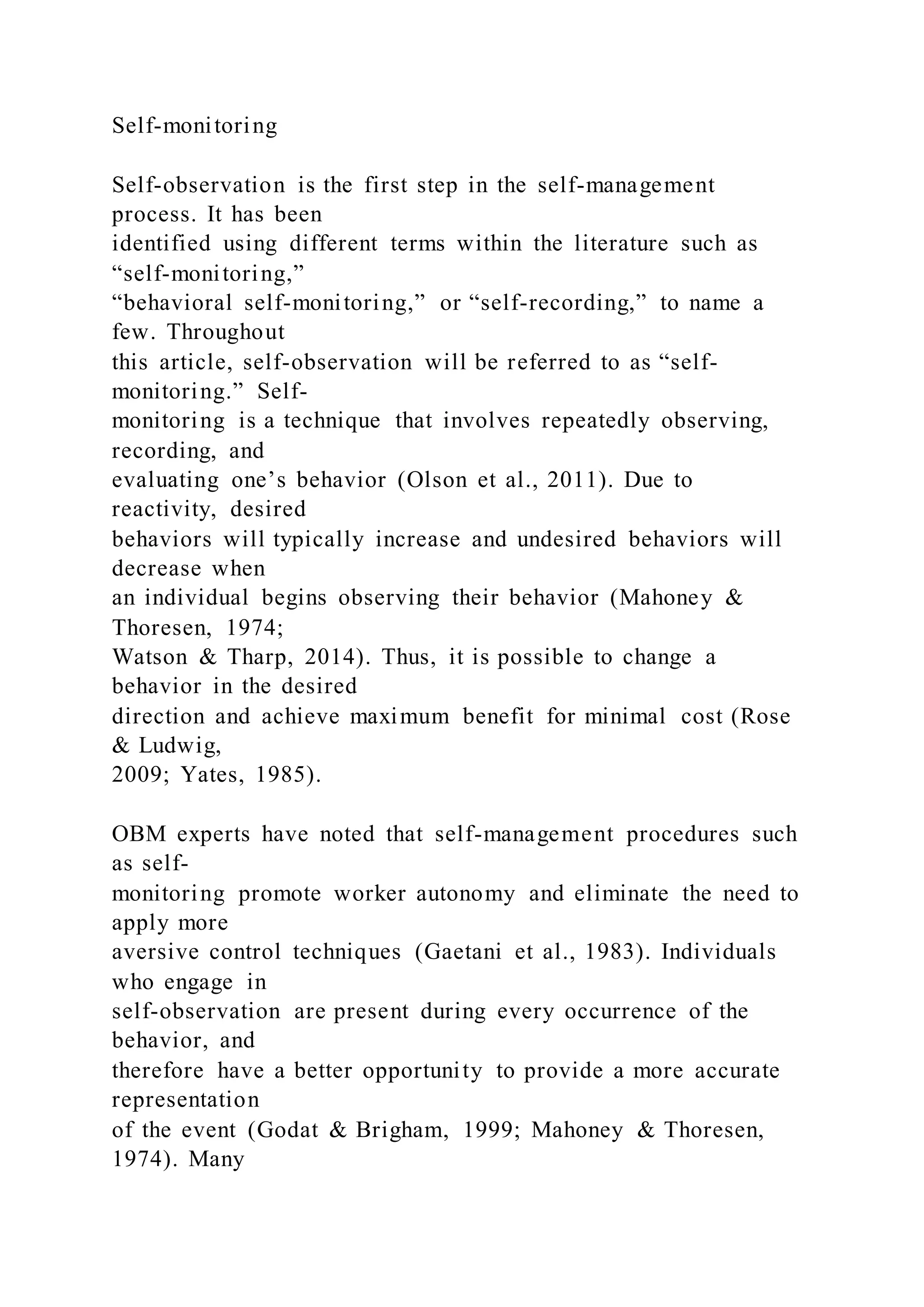 Self-monitoring
Self-observation is the first step in the self-management
process. It has been
identified using different terms within the literature such as
“self-monitoring,”
“behavioral self-monitoring,” or “self-recording,” to name a
few. Throughout
this article, self-observation will be referred to as “self-
monitoring.” Self-
monitoring is a technique that involves repeatedly observing,
recording, and
evaluating one’s behavior (Olson et al., 2011). Due to
reactivity, desired
behaviors will typically increase and undesired behaviors will
decrease when
an individual begins observing their behavior (Mahoney &
Thoresen, 1974;
Watson & Tharp, 2014). Thus, it is possible to change a
behavior in the desired
direction and achieve maximum benefit for minimal cost (Rose
& Ludwig,
2009; Yates, 1985).
OBM experts have noted that self-management procedures such
as self-
monitoring promote worker autonomy and eliminate the need to
apply more
aversive control techniques (Gaetani et al., 1983). Individuals
who engage in
self-observation are present during every occurrence of the
behavior, and
therefore have a better opportunity to provide a more accurate
representation
of the event (Godat & Brigham, 1999; Mahoney & Thoresen,
1974). Many
 