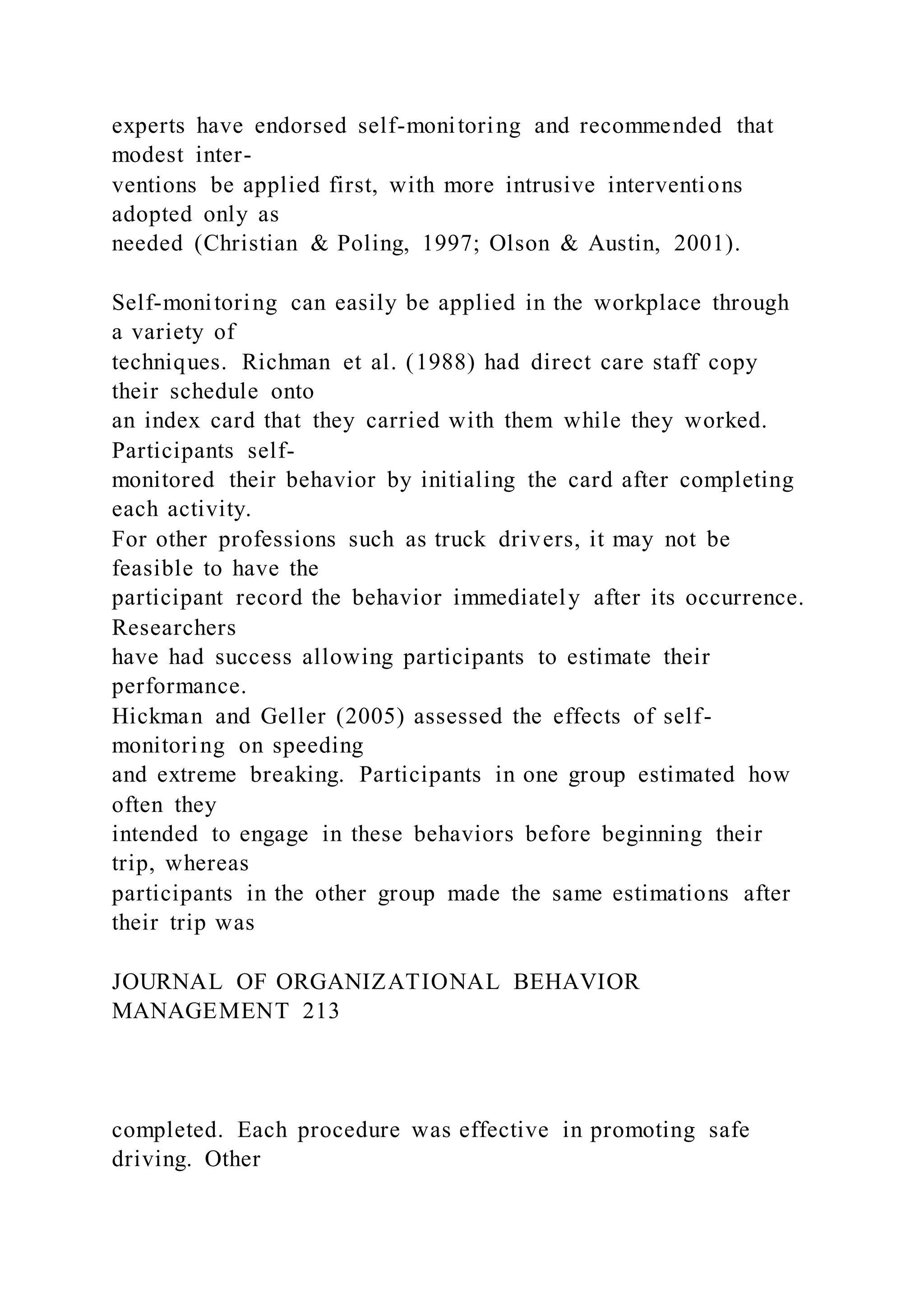 experts have endorsed self-monitoring and recommended that
modest inter-
ventions be applied first, with more intrusive interventions
adopted only as
needed (Christian & Poling, 1997; Olson & Austin, 2001).
Self-monitoring can easily be applied in the workplace through
a variety of
techniques. Richman et al. (1988) had direct care staff copy
their schedule onto
an index card that they carried with them while they worked.
Participants self-
monitored their behavior by initialing the card after completing
each activity.
For other professions such as truck drivers, it may not be
feasible to have the
participant record the behavior immediately after its occurrence.
Researchers
have had success allowing participants to estimate their
performance.
Hickman and Geller (2005) assessed the effects of self-
monitoring on speeding
and extreme breaking. Participants in one group estimated how
often they
intended to engage in these behaviors before beginning their
trip, whereas
participants in the other group made the same estimations after
their trip was
JOURNAL OF ORGANIZATIONAL BEHAVIOR
MANAGEMENT 213
completed. Each procedure was effective in promoting safe
driving. Other
 