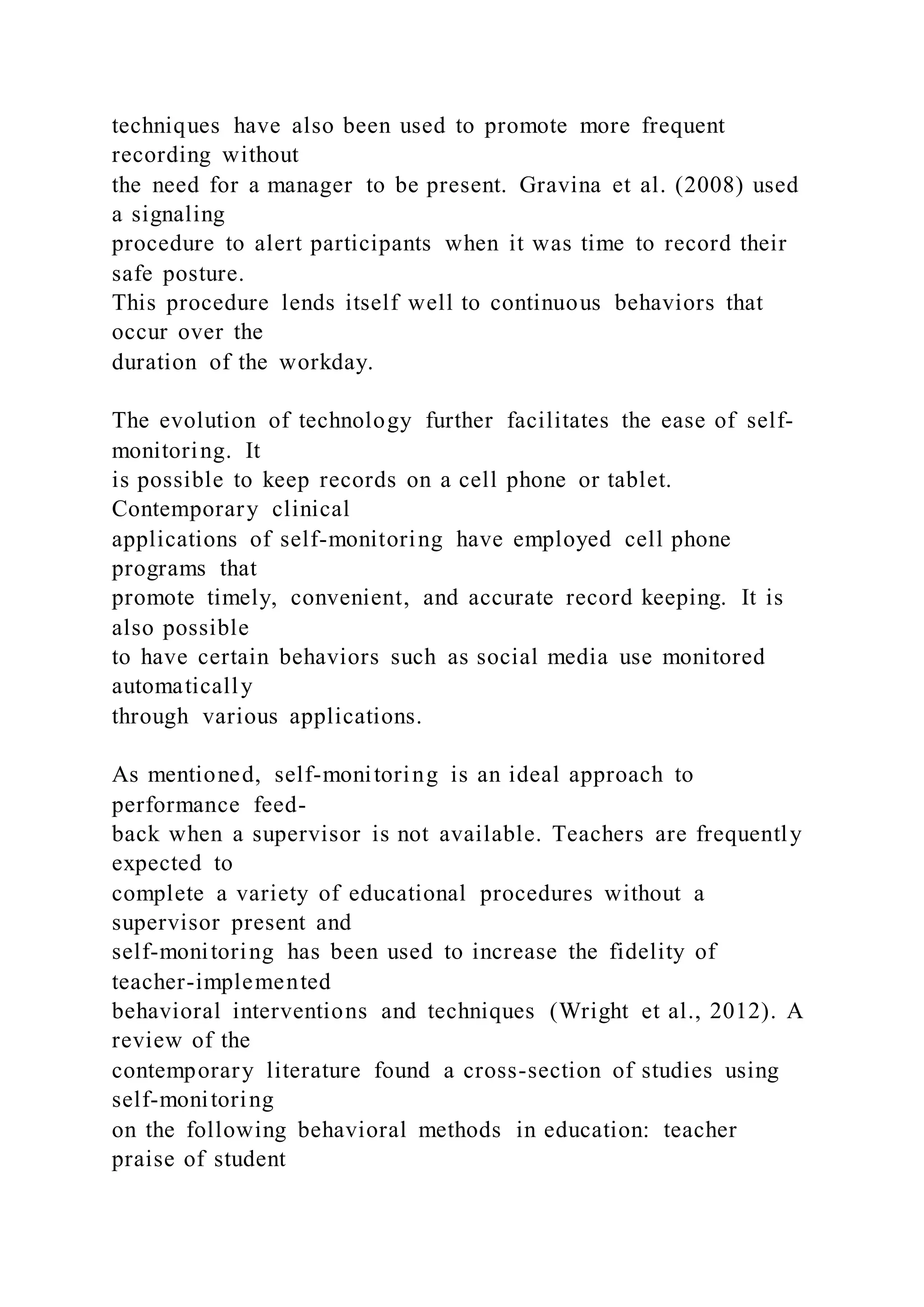 techniques have also been used to promote more frequent
recording without
the need for a manager to be present. Gravina et al. (2008) used
a signaling
procedure to alert participants when it was time to record their
safe posture.
This procedure lends itself well to continuous behaviors that
occur over the
duration of the workday.
The evolution of technology further facilitates the ease of self-
monitoring. It
is possible to keep records on a cell phone or tablet.
Contemporary clinical
applications of self-monitoring have employed cell phone
programs that
promote timely, convenient, and accurate record keeping. It is
also possible
to have certain behaviors such as social media use monitored
automatically
through various applications.
As mentioned, self-monitoring is an ideal approach to
performance feed-
back when a supervisor is not available. Teachers are frequently
expected to
complete a variety of educational procedures without a
supervisor present and
self-monitoring has been used to increase the fidelity of
teacher-implemented
behavioral interventions and techniques (Wright et al., 2012). A
review of the
contemporary literature found a cross-section of studies using
self-monitoring
on the following behavioral methods in education: teacher
praise of student
 