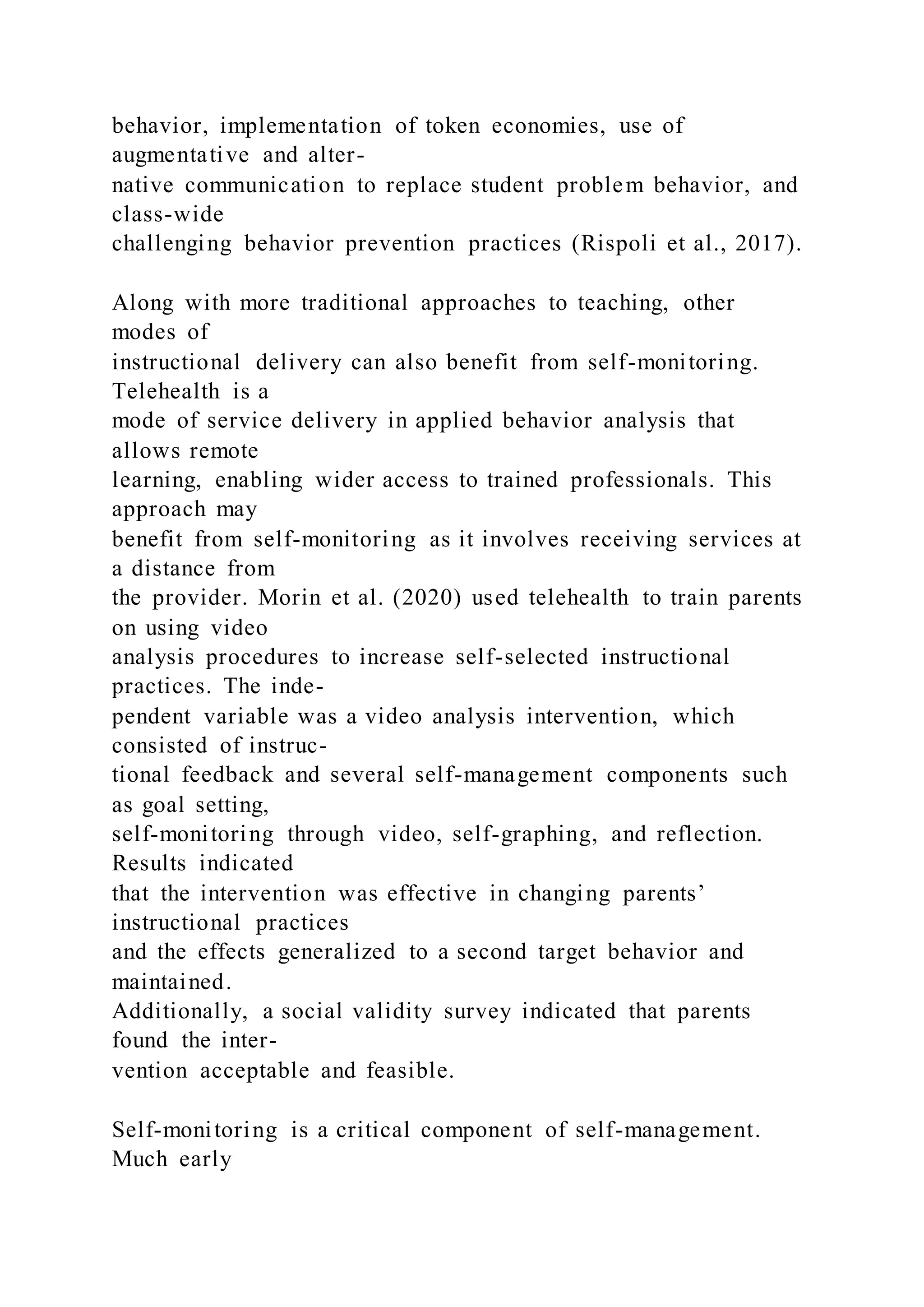 behavior, implementation of token economies, use of
augmentative and alter-
native communication to replace student problem behavior, and
class-wide
challenging behavior prevention practices (Rispoli et al., 2017).
Along with more traditional approaches to teaching, other
modes of
instructional delivery can also benefit from self-monitoring.
Telehealth is a
mode of service delivery in applied behavior analysis that
allows remote
learning, enabling wider access to trained professionals. This
approach may
benefit from self-monitoring as it involves receiving services at
a distance from
the provider. Morin et al. (2020) used telehealth to train parents
on using video
analysis procedures to increase self-selected instructional
practices. The inde-
pendent variable was a video analysis intervention, which
consisted of instruc-
tional feedback and several self-management components such
as goal setting,
self-monitoring through video, self-graphing, and reflection.
Results indicated
that the intervention was effective in changing parents’
instructional practices
and the effects generalized to a second target behavior and
maintained.
Additionally, a social validity survey indicated that parents
found the inter-
vention acceptable and feasible.
Self-monitoring is a critical component of self-management.
Much early
 