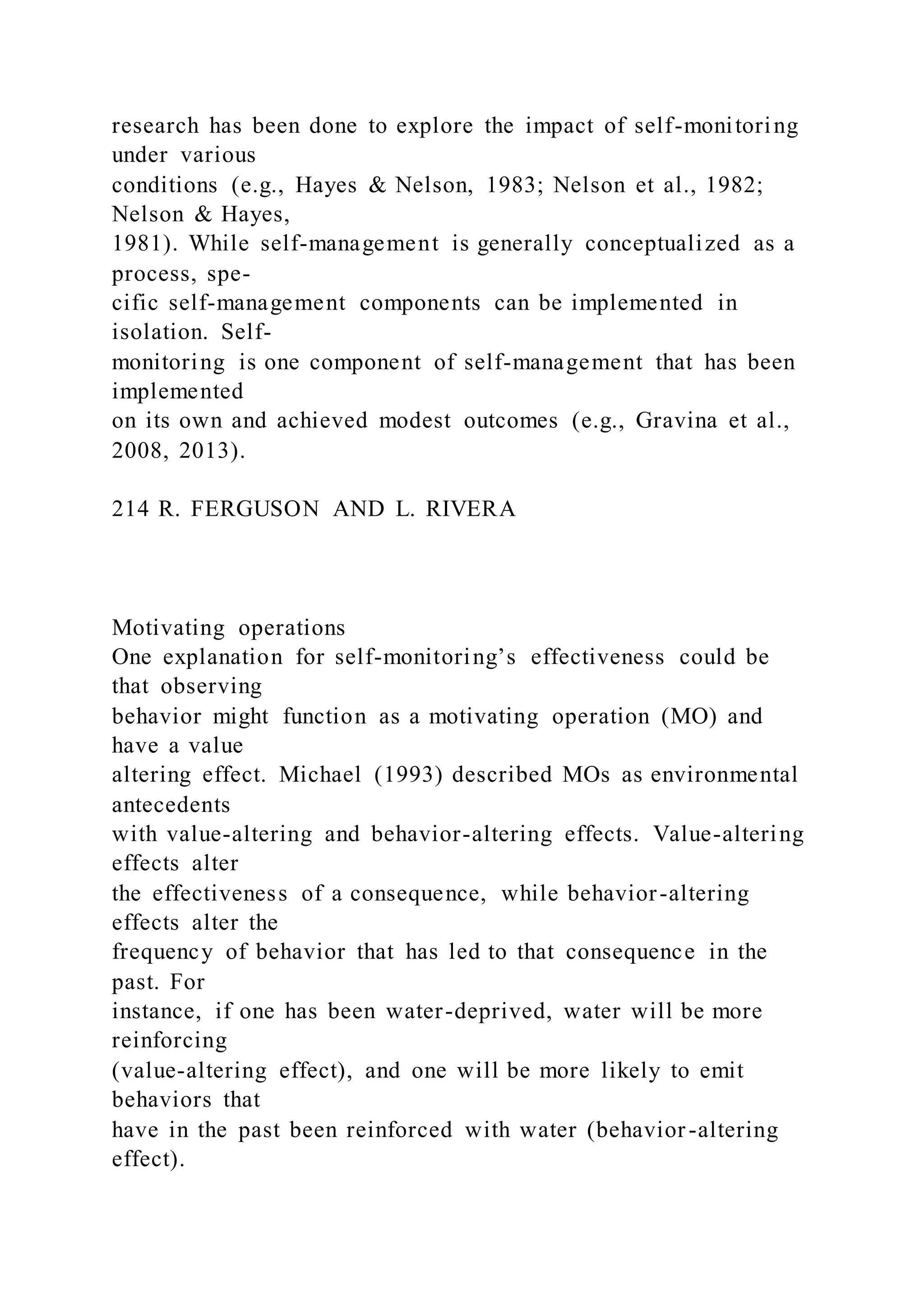 research has been done to explore the impact of self-monitoring
under various
conditions (e.g., Hayes & Nelson, 1983; Nelson et al., 1982;
Nelson & Hayes,
1981). While self-management is generally conceptualized as a
process, spe-
cific self-management components can be implemented in
isolation. Self-
monitoring is one component of self-management that has been
implemented
on its own and achieved modest outcomes (e.g., Gravina et al.,
2008, 2013).
214 R. FERGUSON AND L. RIVERA
Motivating operations
One explanation for self-monitoring’s effectiveness could be
that observing
behavior might function as a motivating operation (MO) and
have a value
altering effect. Michael (1993) described MOs as environmental
antecedents
with value-altering and behavior-altering effects. Value-altering
effects alter
the effectiveness of a consequence, while behavior-altering
effects alter the
frequency of behavior that has led to that consequence in the
past. For
instance, if one has been water-deprived, water will be more
reinforcing
(value-altering effect), and one will be more likely to emit
behaviors that
have in the past been reinforced with water (behavior-altering
effect).
 