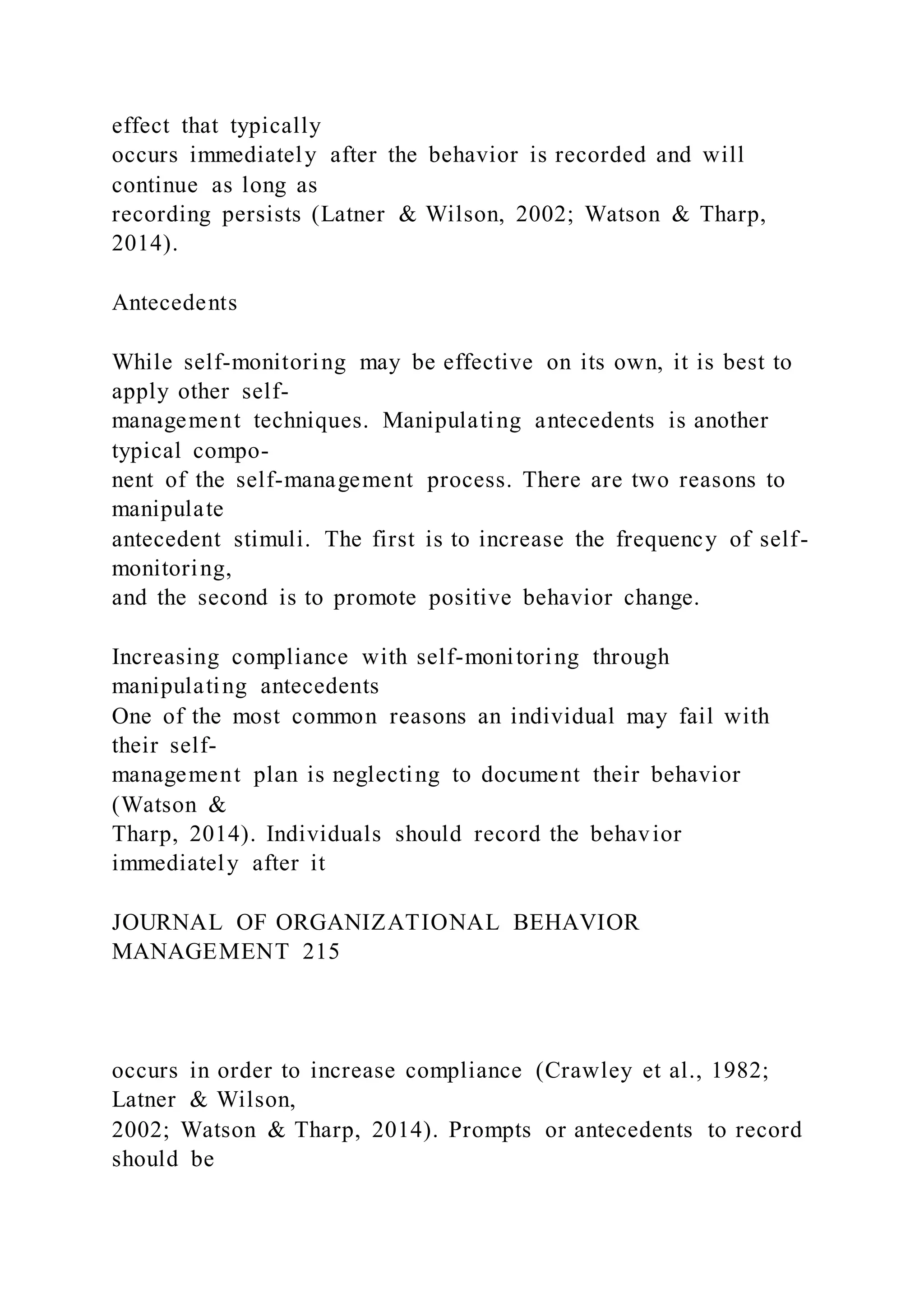 effect that typically
occurs immediately after the behavior is recorded and will
continue as long as
recording persists (Latner & Wilson, 2002; Watson & Tharp,
2014).
Antecedents
While self-monitoring may be effective on its own, it is best to
apply other self-
management techniques. Manipulating antecedents is another
typical compo-
nent of the self-management process. There are two reasons to
manipulate
antecedent stimuli. The first is to increase the frequency of self-
monitoring,
and the second is to promote positive behavior change.
Increasing compliance with self-monitoring through
manipulating antecedents
One of the most common reasons an individual may fail with
their self-
management plan is neglecting to document their behavior
(Watson &
Tharp, 2014). Individuals should record the behavior
immediately after it
JOURNAL OF ORGANIZATIONAL BEHAVIOR
MANAGEMENT 215
occurs in order to increase compliance (Crawley et al., 1982;
Latner & Wilson,
2002; Watson & Tharp, 2014). Prompts or antecedents to record
should be
 