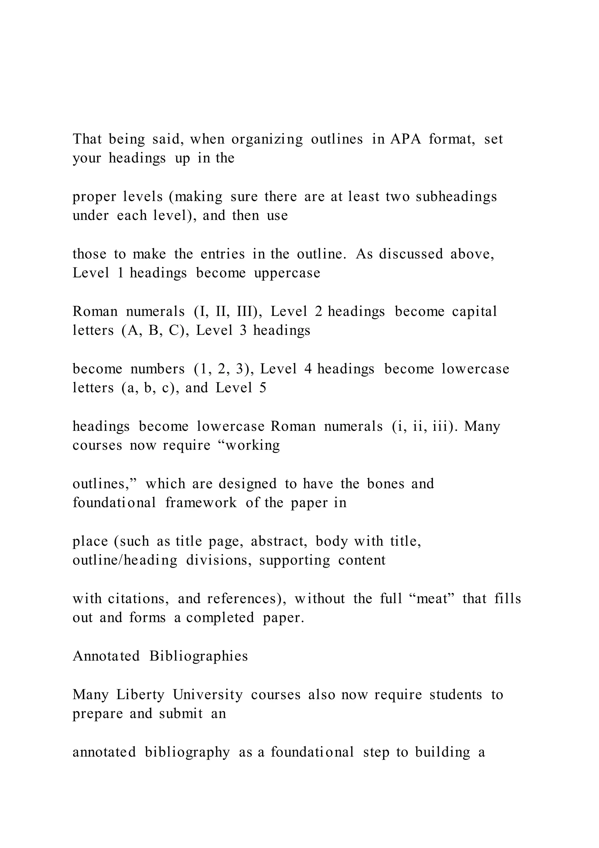 That being said, when organizing outlines in APA format, set
your headings up in the
proper levels (making sure there are at least two subheadings
under each level), and then use
those to make the entries in the outline. As discussed above,
Level 1 headings become uppercase
Roman numerals (I, II, III), Level 2 headings become capital
letters (A, B, C), Level 3 headings
become numbers (1, 2, 3), Level 4 headings become lowercase
letters (a, b, c), and Level 5
headings become lowercase Roman numerals (i, ii, iii). Many
courses now require “working
outlines,” which are designed to have the bones and
foundational framework of the paper in
place (such as title page, abstract, body with title,
outline/heading divisions, supporting content
with citations, and references), without the full “meat” that fills
out and forms a completed paper.
Annotated Bibliographies
Many Liberty University courses also now require students to
prepare and submit an
annotated bibliography as a foundational step to building a
 