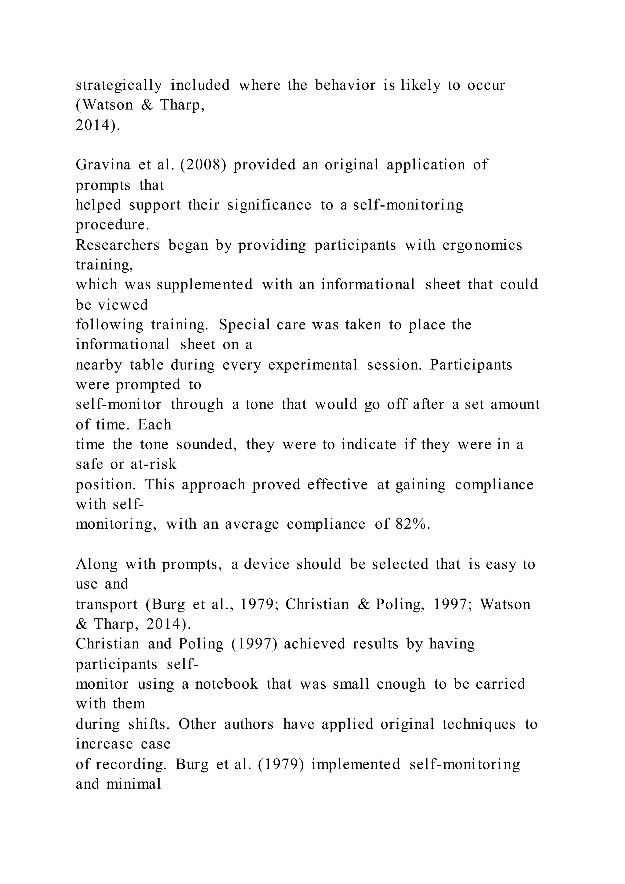 strategically included where the behavior is likely to occur
(Watson & Tharp,
2014).
Gravina et al. (2008) provided an original application of
prompts that
helped support their significance to a self-monitoring
procedure.
Researchers began by providing participants with ergonomics
training,
which was supplemented with an informational sheet that could
be viewed
following training. Special care was taken to place the
informational sheet on a
nearby table during every experimental session. Participants
were prompted to
self-monitor through a tone that would go off after a set amount
of time. Each
time the tone sounded, they were to indicate if they were in a
safe or at-risk
position. This approach proved effective at gaining compliance
with self-
monitoring, with an average compliance of 82%.
Along with prompts, a device should be selected that is easy to
use and
transport (Burg et al., 1979; Christian & Poling, 1997; Watson
& Tharp, 2014).
Christian and Poling (1997) achieved results by having
participants self-
monitor using a notebook that was small enough to be carried
with them
during shifts. Other authors have applied original techniques to
increase ease
of recording. Burg et al. (1979) implemented self-monitoring
and minimal
 