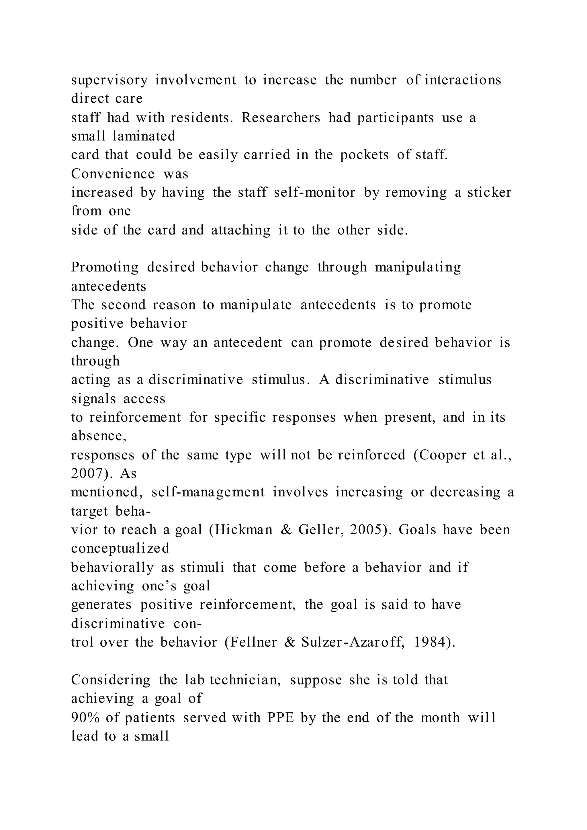 supervisory involvement to increase the number of interactions
direct care
staff had with residents. Researchers had participants use a
small laminated
card that could be easily carried in the pockets of staff.
Convenience was
increased by having the staff self-monitor by removing a sticker
from one
side of the card and attaching it to the other side.
Promoting desired behavior change through manipulating
antecedents
The second reason to manipulate antecedents is to promote
positive behavior
change. One way an antecedent can promote desired behavior is
through
acting as a discriminative stimulus. A discriminative stimulus
signals access
to reinforcement for specific responses when present, and in its
absence,
responses of the same type will not be reinforced (Cooper et al.,
2007). As
mentioned, self-management involves increasing or decreasing a
target beha-
vior to reach a goal (Hickman & Geller, 2005). Goals have been
conceptualized
behaviorally as stimuli that come before a behavior and if
achieving one’s goal
generates positive reinforcement, the goal is said to have
discriminative con-
trol over the behavior (Fellner & Sulzer-Azaroff, 1984).
Considering the lab technician, suppose she is told that
achieving a goal of
90% of patients served with PPE by the end of the month wil l
lead to a small
 