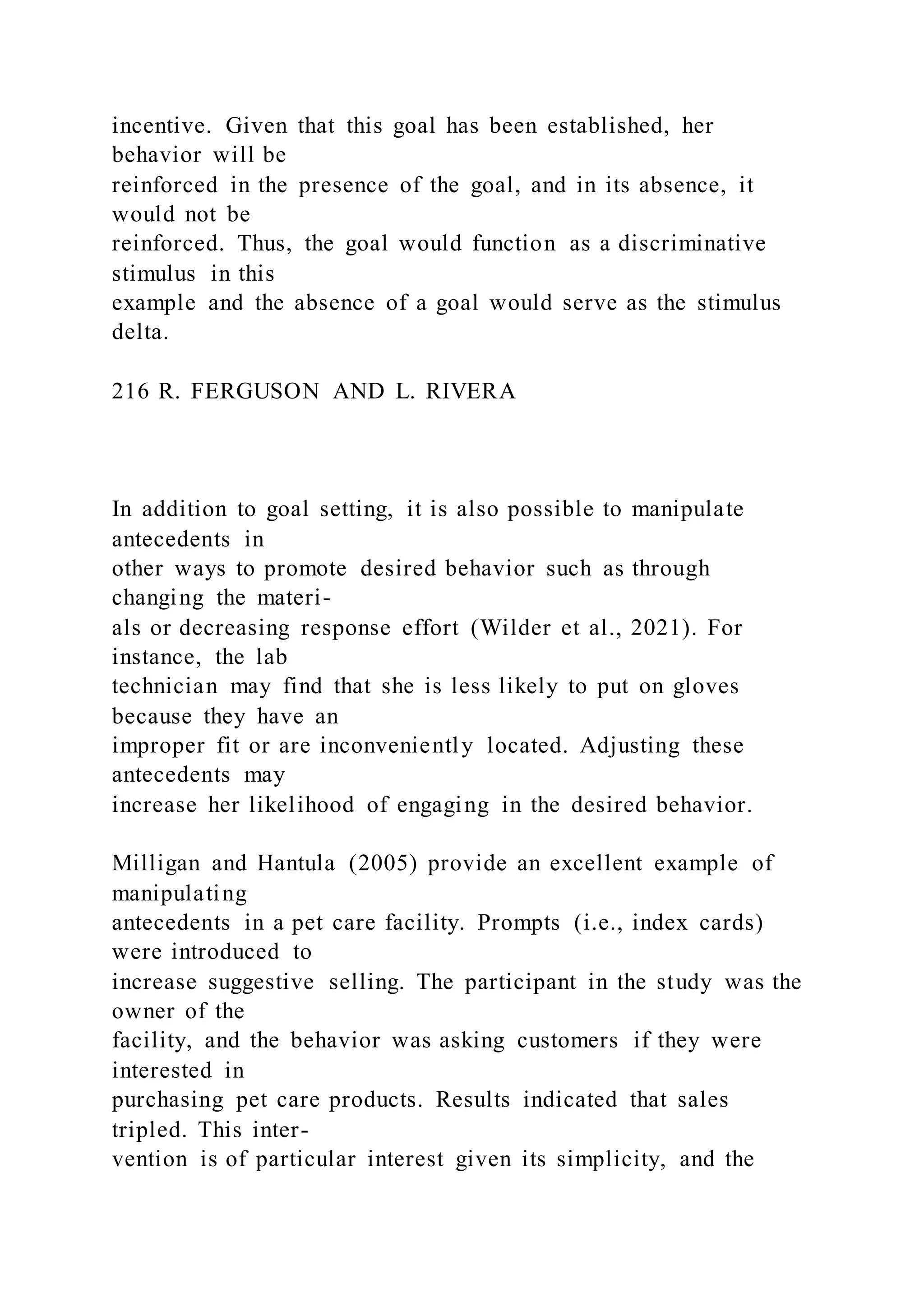 incentive. Given that this goal has been established, her
behavior will be
reinforced in the presence of the goal, and in its absence, it
would not be
reinforced. Thus, the goal would function as a discriminative
stimulus in this
example and the absence of a goal would serve as the stimulus
delta.
216 R. FERGUSON AND L. RIVERA
In addition to goal setting, it is also possible to manipulate
antecedents in
other ways to promote desired behavior such as through
changing the materi-
als or decreasing response effort (Wilder et al., 2021). For
instance, the lab
technician may find that she is less likely to put on gloves
because they have an
improper fit or are inconveniently located. Adjusting these
antecedents may
increase her likelihood of engaging in the desired behavior.
Milligan and Hantula (2005) provide an excellent example of
manipulating
antecedents in a pet care facility. Prompts (i.e., index cards)
were introduced to
increase suggestive selling. The participant in the study was the
owner of the
facility, and the behavior was asking customers if they were
interested in
purchasing pet care products. Results indicated that sales
tripled. This inter-
vention is of particular interest given its simplicity, and the
 