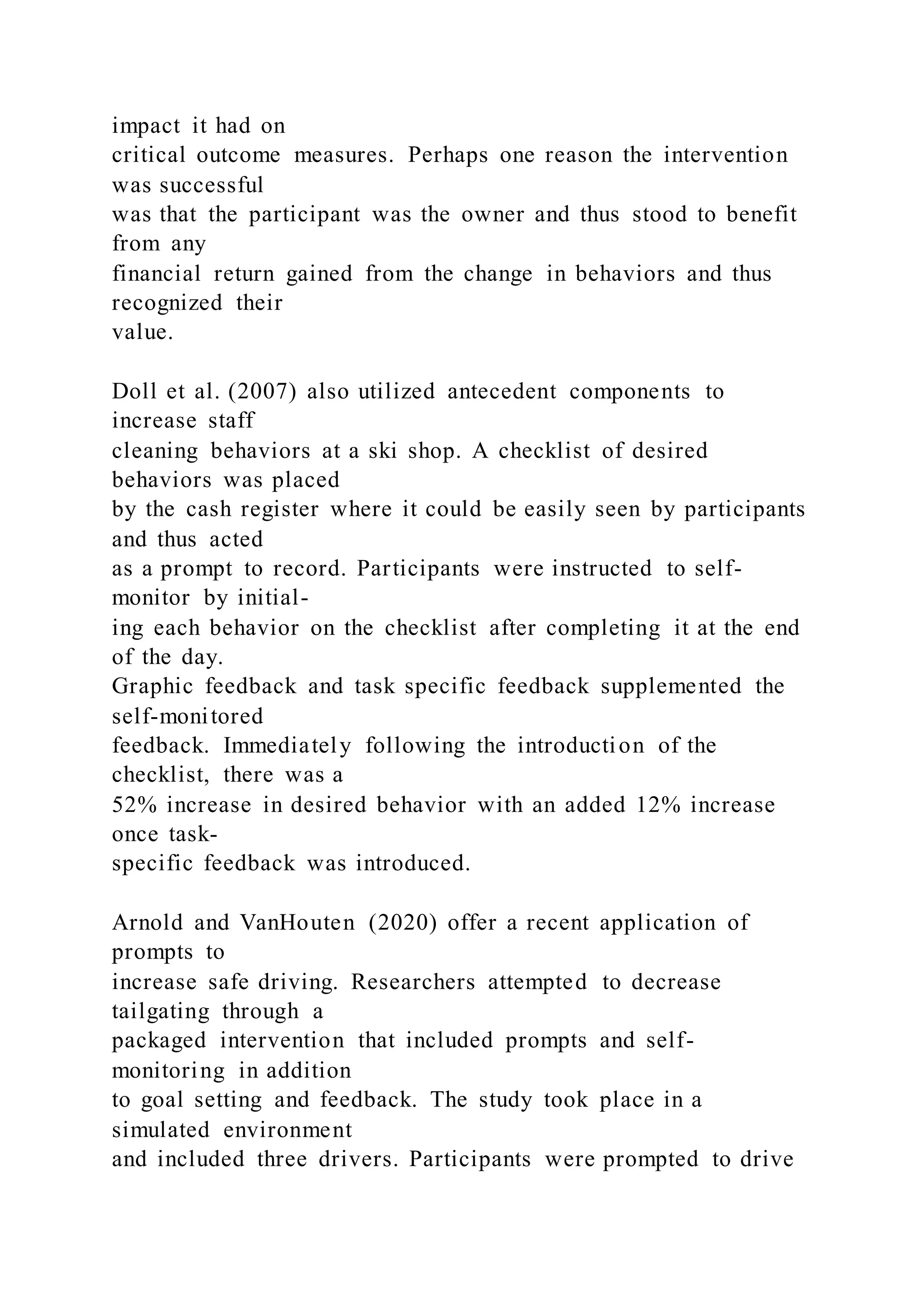 impact it had on
critical outcome measures. Perhaps one reason the intervention
was successful
was that the participant was the owner and thus stood to benefit
from any
financial return gained from the change in behaviors and thus
recognized their
value.
Doll et al. (2007) also utilized antecedent components to
increase staff
cleaning behaviors at a ski shop. A checklist of desired
behaviors was placed
by the cash register where it could be easily seen by participants
and thus acted
as a prompt to record. Participants were instructed to self-
monitor by initial-
ing each behavior on the checklist after completing it at the end
of the day.
Graphic feedback and task specific feedback supplemented the
self-monitored
feedback. Immediately following the introduction of the
checklist, there was a
52% increase in desired behavior with an added 12% increase
once task-
specific feedback was introduced.
Arnold and VanHouten (2020) offer a recent application of
prompts to
increase safe driving. Researchers attempted to decrease
tailgating through a
packaged intervention that included prompts and self-
monitoring in addition
to goal setting and feedback. The study took place in a
simulated environment
and included three drivers. Participants were prompted to drive
 