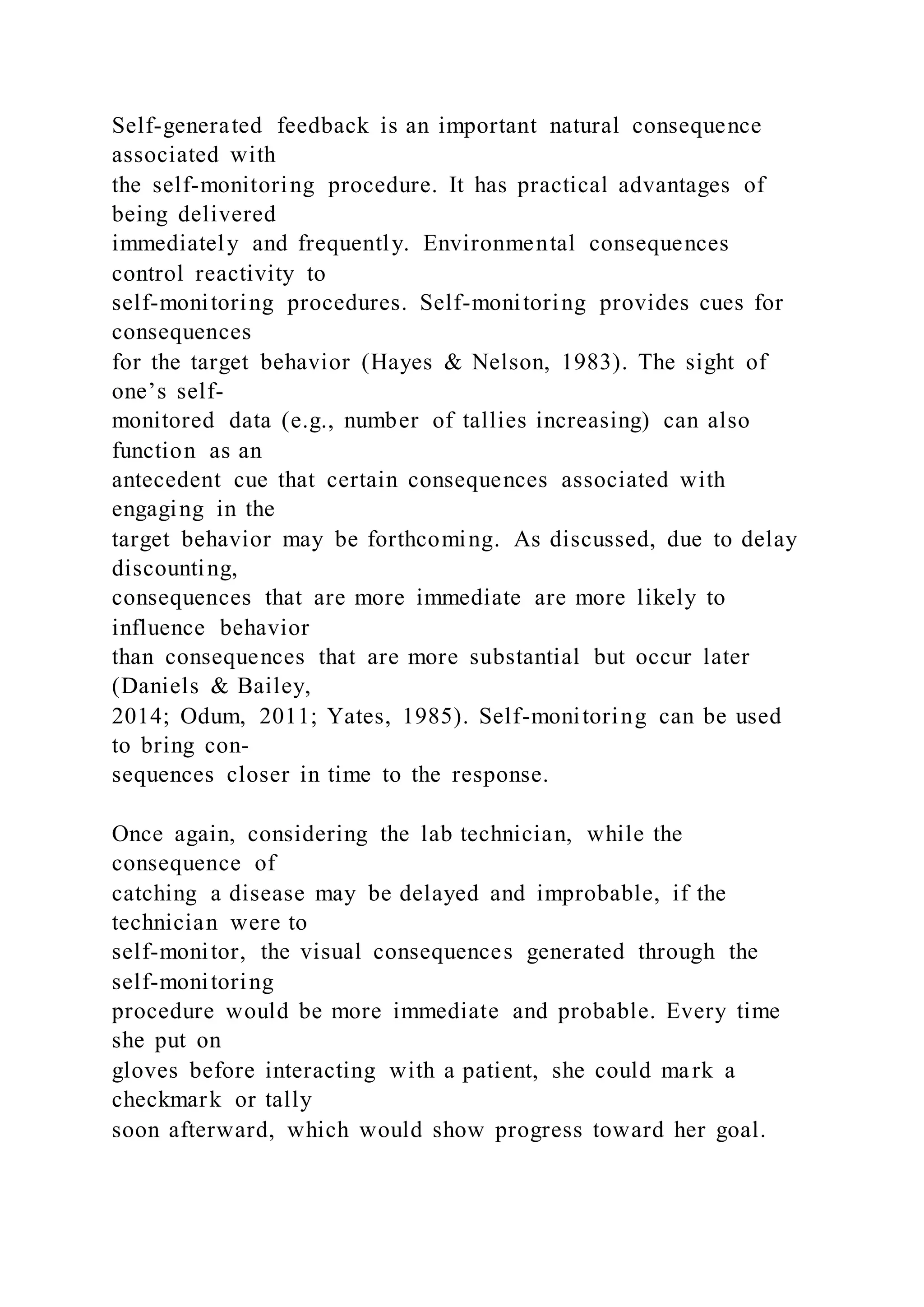 Self-generated feedback is an important natural consequence
associated with
the self-monitoring procedure. It has practical advantages of
being delivered
immediately and frequently. Environmental consequences
control reactivity to
self-monitoring procedures. Self-monitoring provides cues for
consequences
for the target behavior (Hayes & Nelson, 1983). The sight of
one’s self-
monitored data (e.g., number of tallies increasing) can also
function as an
antecedent cue that certain consequences associated with
engaging in the
target behavior may be forthcoming. As discussed, due to delay
discounting,
consequences that are more immediate are more likely to
influence behavior
than consequences that are more substantial but occur later
(Daniels & Bailey,
2014; Odum, 2011; Yates, 1985). Self-monitoring can be used
to bring con-
sequences closer in time to the response.
Once again, considering the lab technician, while the
consequence of
catching a disease may be delayed and improbable, if the
technician were to
self-monitor, the visual consequences generated through the
self-monitoring
procedure would be more immediate and probable. Every time
she put on
gloves before interacting with a patient, she could mark a
checkmark or tally
soon afterward, which would show progress toward her goal.
 