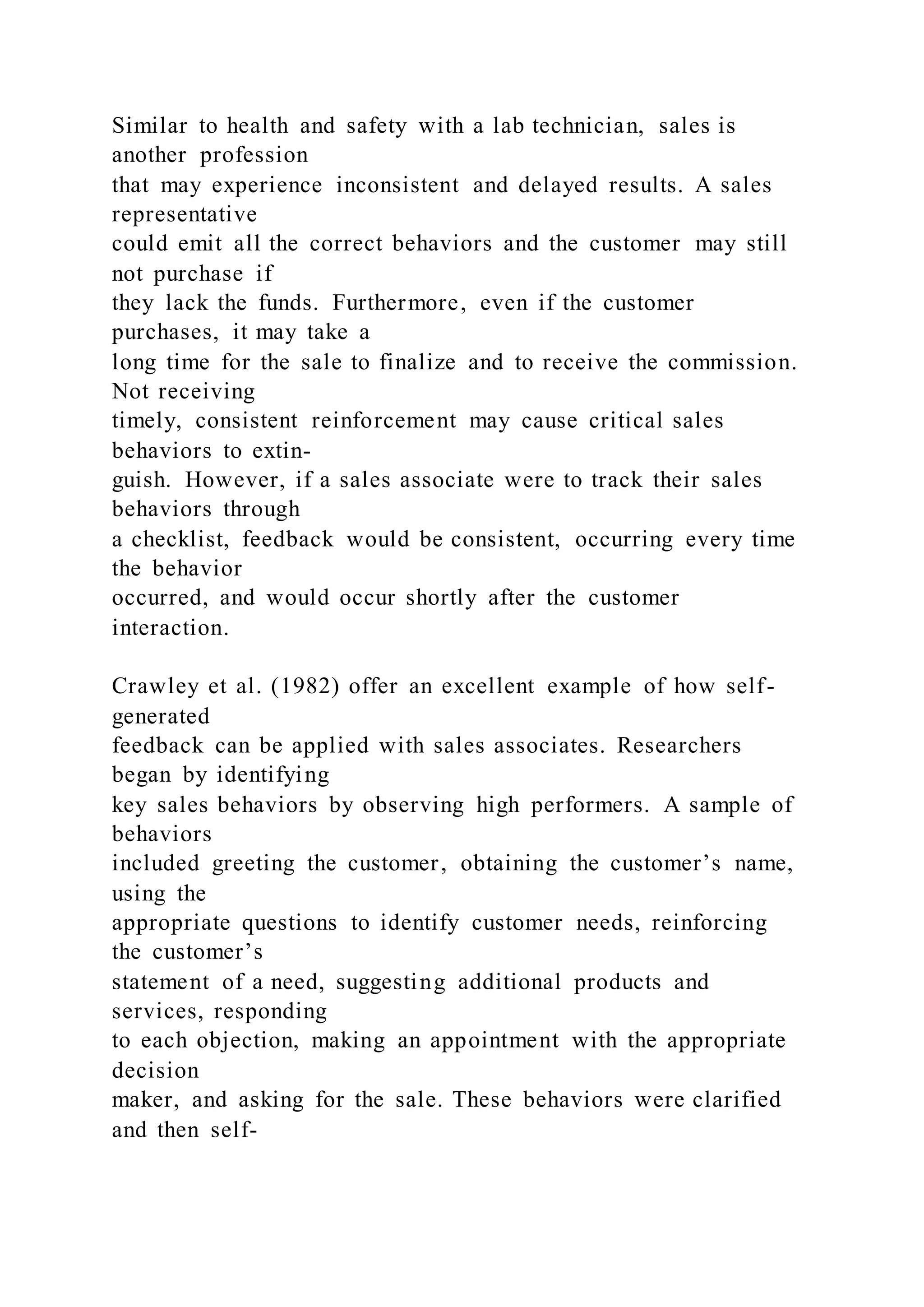 Similar to health and safety with a lab technician, sales is
another profession
that may experience inconsistent and delayed results. A sales
representative
could emit all the correct behaviors and the customer may still
not purchase if
they lack the funds. Furthermore, even if the customer
purchases, it may take a
long time for the sale to finalize and to receive the commission.
Not receiving
timely, consistent reinforcement may cause critical sales
behaviors to extin-
guish. However, if a sales associate were to track their sales
behaviors through
a checklist, feedback would be consistent, occurring every time
the behavior
occurred, and would occur shortly after the customer
interaction.
Crawley et al. (1982) offer an excellent example of how self-
generated
feedback can be applied with sales associates. Researchers
began by identifying
key sales behaviors by observing high performers. A sample of
behaviors
included greeting the customer, obtaining the customer’s name,
using the
appropriate questions to identify customer needs, reinforcing
the customer’s
statement of a need, suggesting additional products and
services, responding
to each objection, making an appointment with the appropriate
decision
maker, and asking for the sale. These behaviors were clarified
and then self-
 