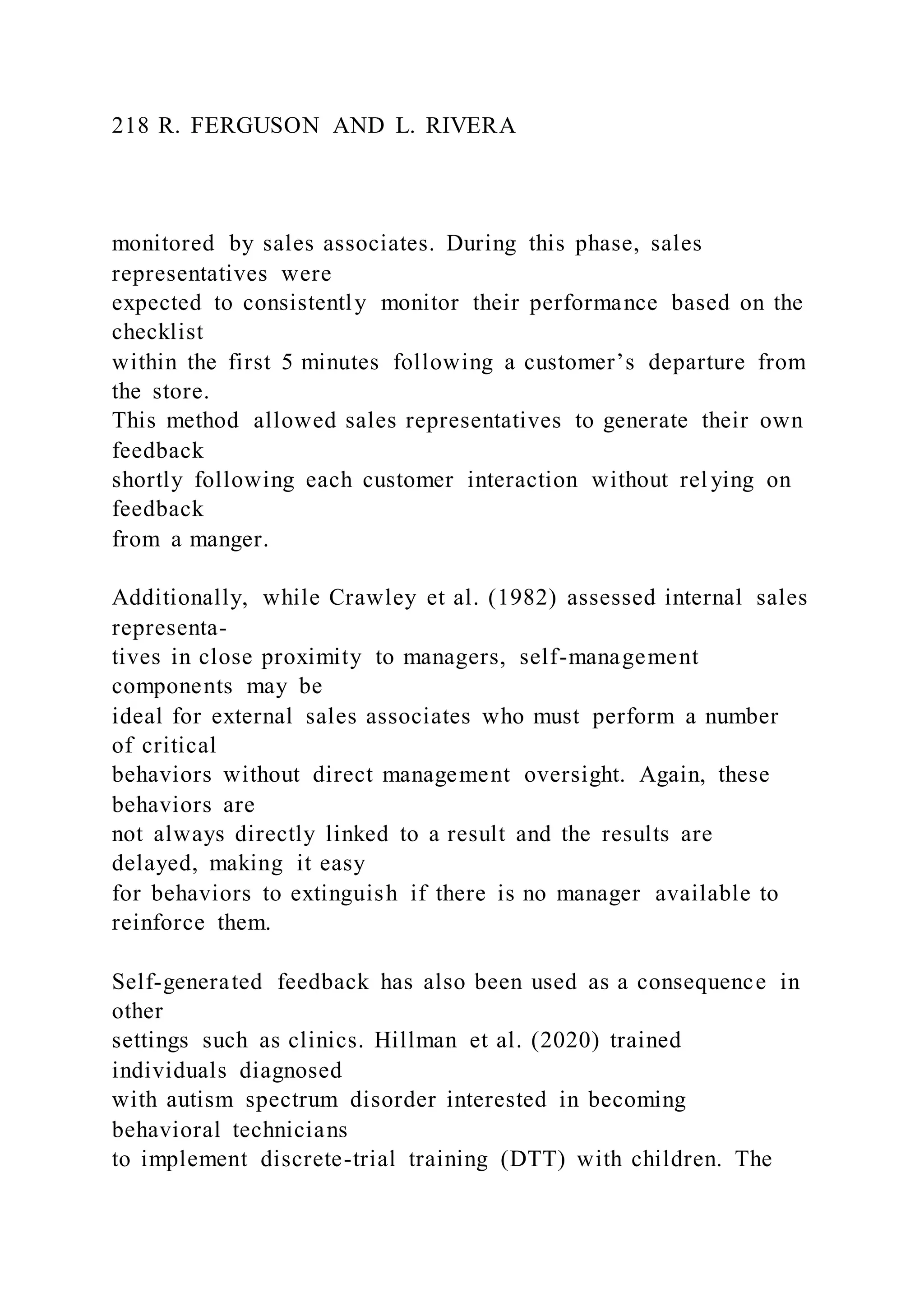 218 R. FERGUSON AND L. RIVERA
monitored by sales associates. During this phase, sales
representatives were
expected to consistently monitor their performance based on the
checklist
within the first 5 minutes following a customer’s departure from
the store.
This method allowed sales representatives to generate their own
feedback
shortly following each customer interaction without relying on
feedback
from a manger.
Additionally, while Crawley et al. (1982) assessed internal sales
representa-
tives in close proximity to managers, self-management
components may be
ideal for external sales associates who must perform a number
of critical
behaviors without direct management oversight. Again, these
behaviors are
not always directly linked to a result and the results are
delayed, making it easy
for behaviors to extinguish if there is no manager available to
reinforce them.
Self-generated feedback has also been used as a consequence in
other
settings such as clinics. Hillman et al. (2020) trained
individuals diagnosed
with autism spectrum disorder interested in becoming
behavioral technicians
to implement discrete-trial training (DTT) with children. The
 