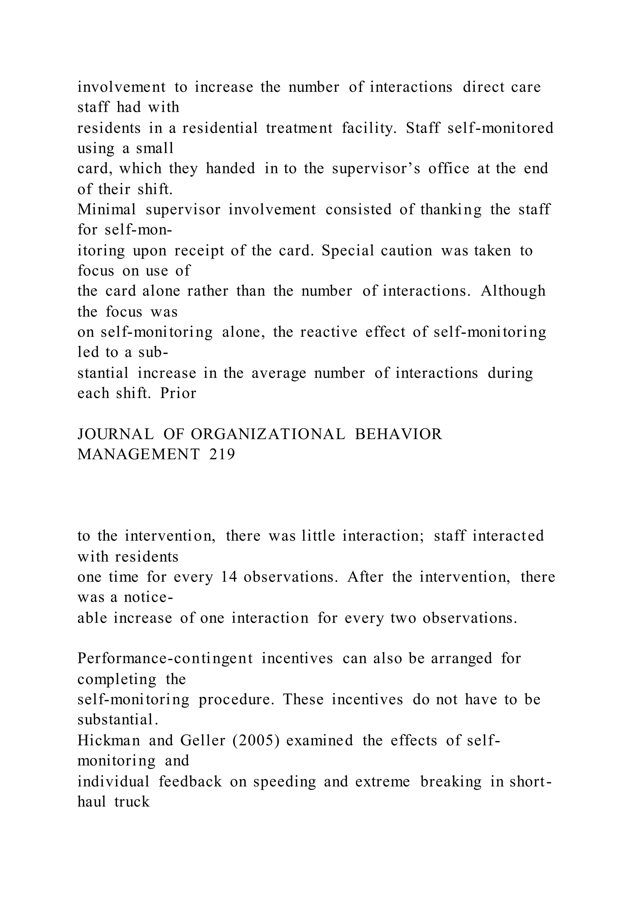 involvement to increase the number of interactions direct care
staff had with
residents in a residential treatment facility. Staff self-monitored
using a small
card, which they handed in to the supervisor’s office at the end
of their shift.
Minimal supervisor involvement consisted of thanking the staff
for self-mon-
itoring upon receipt of the card. Special caution was taken to
focus on use of
the card alone rather than the number of interactions. Although
the focus was
on self-monitoring alone, the reactive effect of self-monitoring
led to a sub-
stantial increase in the average number of interactions during
each shift. Prior
JOURNAL OF ORGANIZATIONAL BEHAVIOR
MANAGEMENT 219
to the intervention, there was little interaction; staff interacted
with residents
one time for every 14 observations. After the intervention, there
was a notice-
able increase of one interaction for every two observations.
Performance-contingent incentives can also be arranged for
completing the
self-monitoring procedure. These incentives do not have to be
substantial.
Hickman and Geller (2005) examined the effects of self-
monitoring and
individual feedback on speeding and extreme breaking in short-
haul truck
 