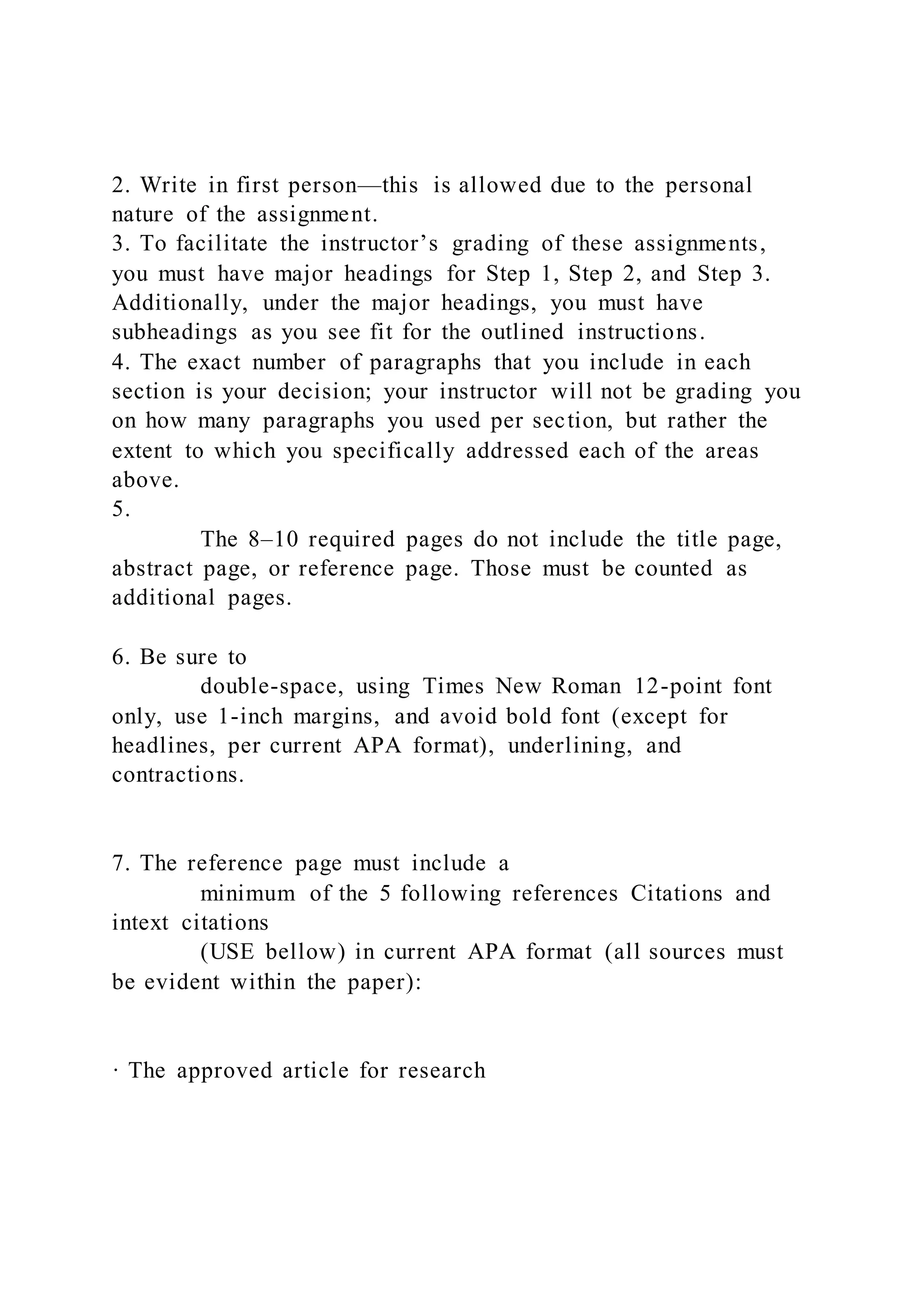 2. Write in first person—this is allowed due to the personal
nature of the assignment.
3. To facilitate the instructor’s grading of these assignments,
you must have major headings for Step 1, Step 2, and Step 3.
Additionally, under the major headings, you must have
subheadings as you see fit for the outlined instructions.
4. The exact number of paragraphs that you include in each
section is your decision; your instructor will not be grading you
on how many paragraphs you used per section, but rather the
extent to which you specifically addressed each of the areas
above.
5.
The 8–10 required pages do not include the title page,
abstract page, or reference page. Those must be counted as
additional pages.
6. Be sure to
double-space, using Times New Roman 12-point font
only, use 1-inch margins, and avoid bold font (except for
headlines, per current APA format), underlining, and
contractions.
7. The reference page must include a
minimum of the 5 following references Citations and
intext citations
(USE bellow) in current APA format (all sources must
be evident within the paper):
· The approved article for research
 