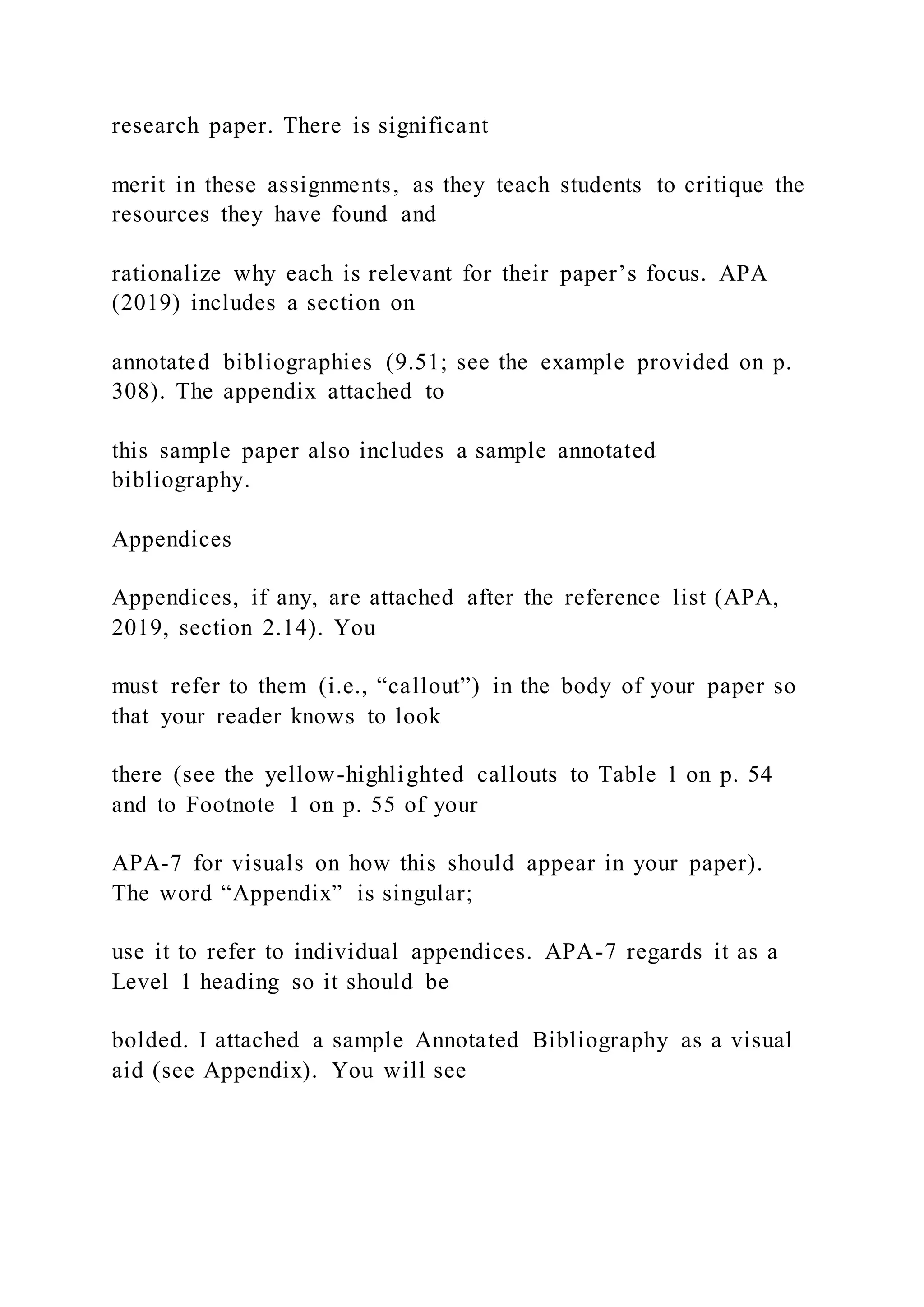 research paper. There is significant
merit in these assignments, as they teach students to critique the
resources they have found and
rationalize why each is relevant for their paper’s focus. APA
(2019) includes a section on
annotated bibliographies (9.51; see the example provided on p.
308). The appendix attached to
this sample paper also includes a sample annotated
bibliography.
Appendices
Appendices, if any, are attached after the reference list (APA,
2019, section 2.14). You
must refer to them (i.e., “callout”) in the body of your paper so
that your reader knows to look
there (see the yellow-highlighted callouts to Table 1 on p. 54
and to Footnote 1 on p. 55 of your
APA-7 for visuals on how this should appear in your paper).
The word “Appendix” is singular;
use it to refer to individual appendices. APA-7 regards it as a
Level 1 heading so it should be
bolded. I attached a sample Annotated Bibliography as a visual
aid (see Appendix). You will see
 