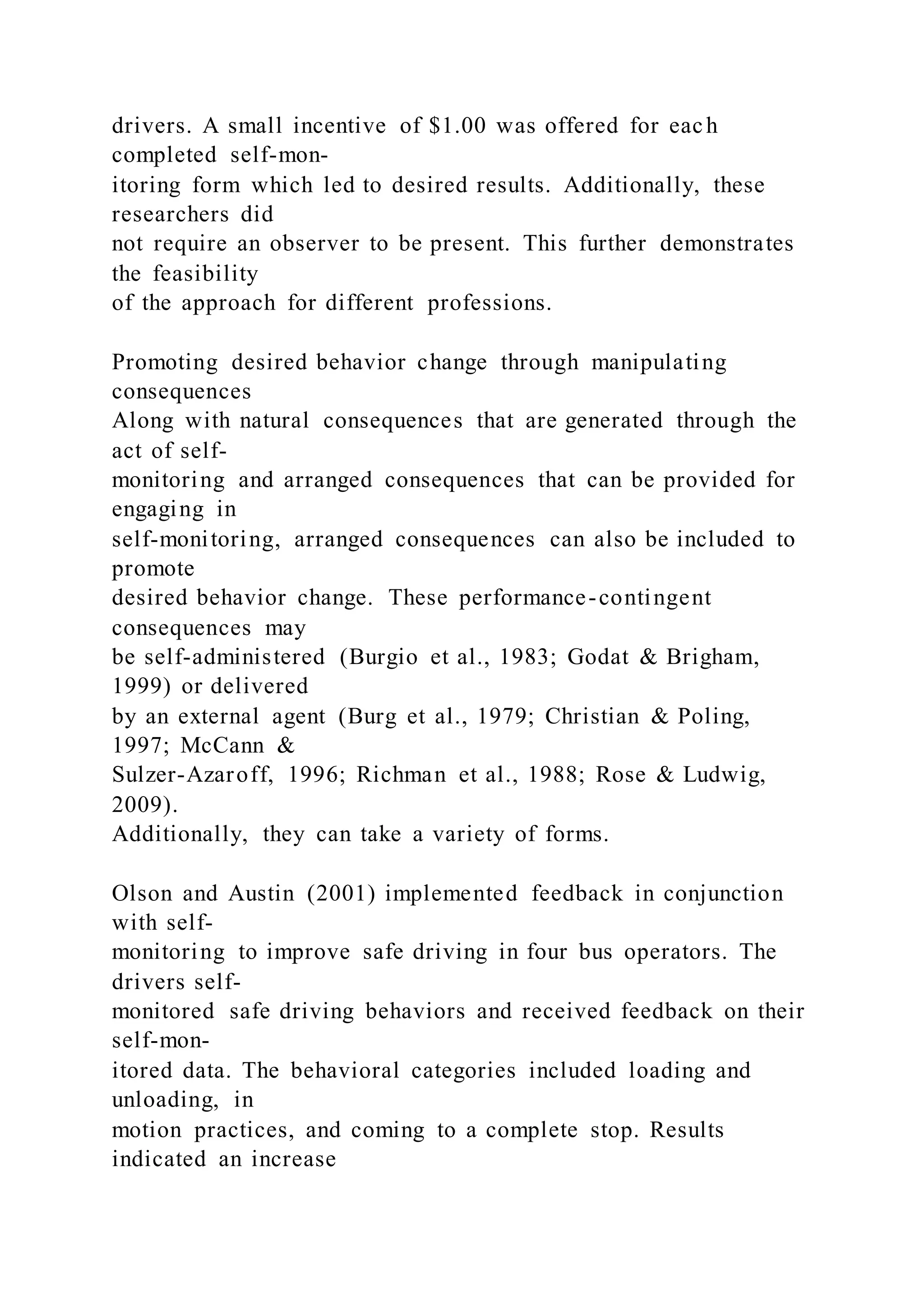 drivers. A small incentive of $1.00 was offered for each
completed self-mon-
itoring form which led to desired results. Additionally, these
researchers did
not require an observer to be present. This further demonstrates
the feasibility
of the approach for different professions.
Promoting desired behavior change through manipulating
consequences
Along with natural consequences that are generated through the
act of self-
monitoring and arranged consequences that can be provided for
engaging in
self-monitoring, arranged consequences can also be included to
promote
desired behavior change. These performance-contingent
consequences may
be self-administered (Burgio et al., 1983; Godat & Brigham,
1999) or delivered
by an external agent (Burg et al., 1979; Christian & Poling,
1997; McCann &
Sulzer-Azaroff, 1996; Richman et al., 1988; Rose & Ludwig,
2009).
Additionally, they can take a variety of forms.
Olson and Austin (2001) implemented feedback in conjunction
with self-
monitoring to improve safe driving in four bus operators. The
drivers self-
monitored safe driving behaviors and received feedback on their
self-mon-
itored data. The behavioral categories included loading and
unloading, in
motion practices, and coming to a complete stop. Results
indicated an increase
 