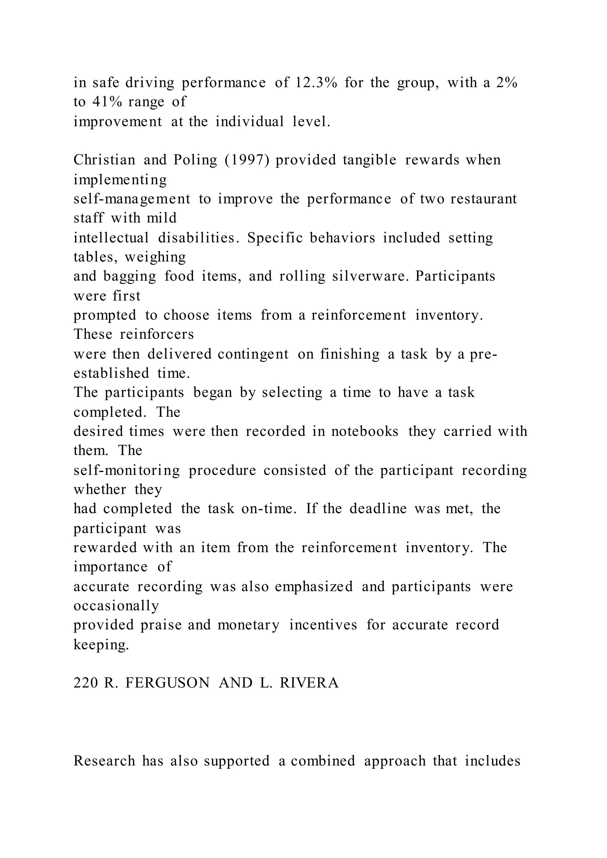 in safe driving performance of 12.3% for the group, with a 2%
to 41% range of
improvement at the individual level.
Christian and Poling (1997) provided tangible rewards when
implementing
self-management to improve the performance of two restaurant
staff with mild
intellectual disabilities. Specific behaviors included setting
tables, weighing
and bagging food items, and rolling silverware. Participants
were first
prompted to choose items from a reinforcement inventory.
These reinforcers
were then delivered contingent on finishing a task by a pre-
established time.
The participants began by selecting a time to have a task
completed. The
desired times were then recorded in notebooks they carried with
them. The
self-monitoring procedure consisted of the participant recording
whether they
had completed the task on-time. If the deadline was met, the
participant was
rewarded with an item from the reinforcement inventory. The
importance of
accurate recording was also emphasized and participants were
occasionally
provided praise and monetary incentives for accurate record
keeping.
220 R. FERGUSON AND L. RIVERA
Research has also supported a combined approach that includes
 