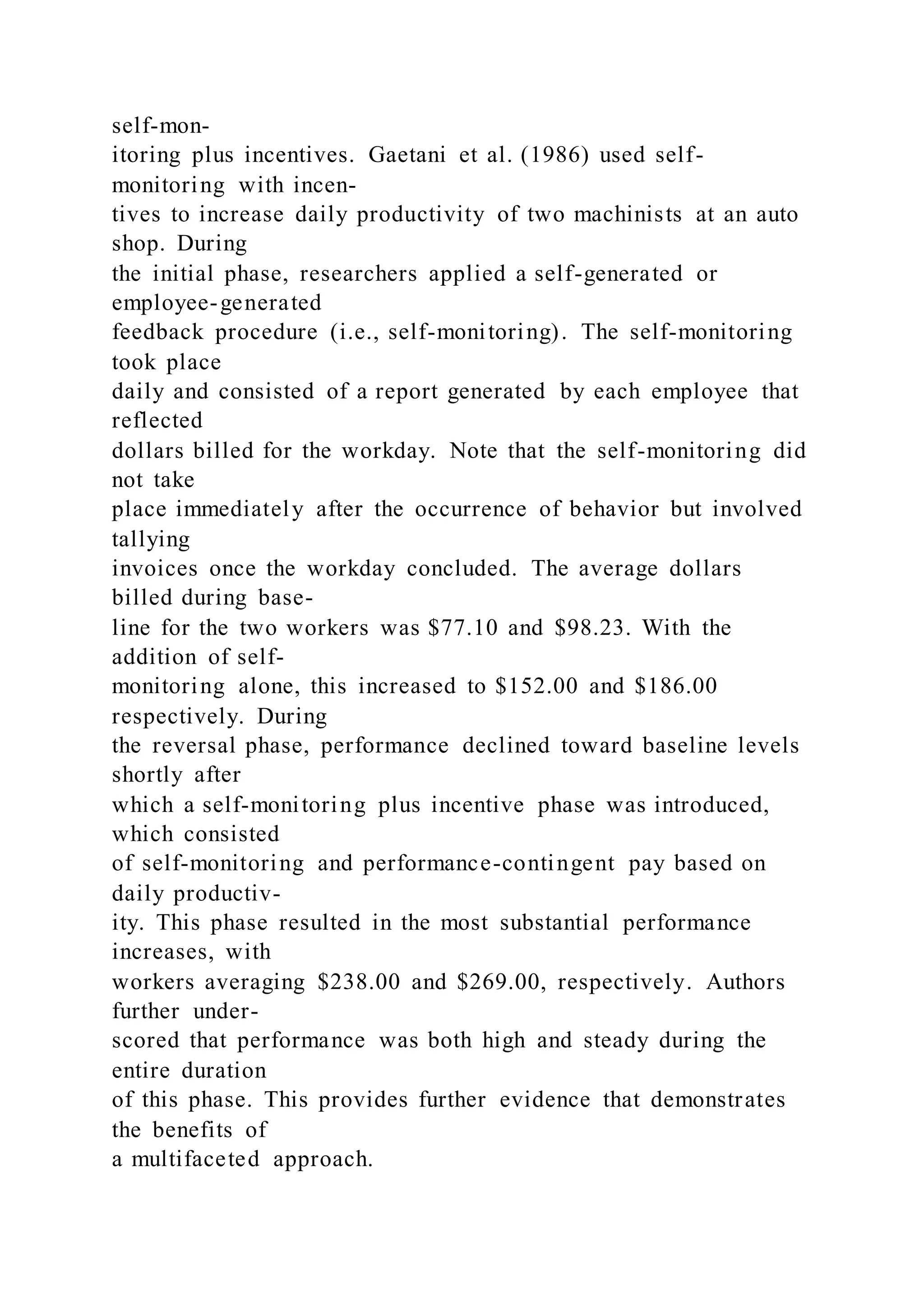 self-mon-
itoring plus incentives. Gaetani et al. (1986) used self-
monitoring with incen-
tives to increase daily productivity of two machinists at an auto
shop. During
the initial phase, researchers applied a self-generated or
employee-generated
feedback procedure (i.e., self-monitoring). The self-monitoring
took place
daily and consisted of a report generated by each employee that
reflected
dollars billed for the workday. Note that the self-monitoring did
not take
place immediately after the occurrence of behavior but involved
tallying
invoices once the workday concluded. The average dollars
billed during base-
line for the two workers was $77.10 and $98.23. With the
addition of self-
monitoring alone, this increased to $152.00 and $186.00
respectively. During
the reversal phase, performance declined toward baseline levels
shortly after
which a self-monitoring plus incentive phase was introduced,
which consisted
of self-monitoring and performance-contingent pay based on
daily productiv-
ity. This phase resulted in the most substantial performance
increases, with
workers averaging $238.00 and $269.00, respectively. Authors
further under-
scored that performance was both high and steady during the
entire duration
of this phase. This provides further evidence that demonstrates
the benefits of
a multifaceted approach.
 