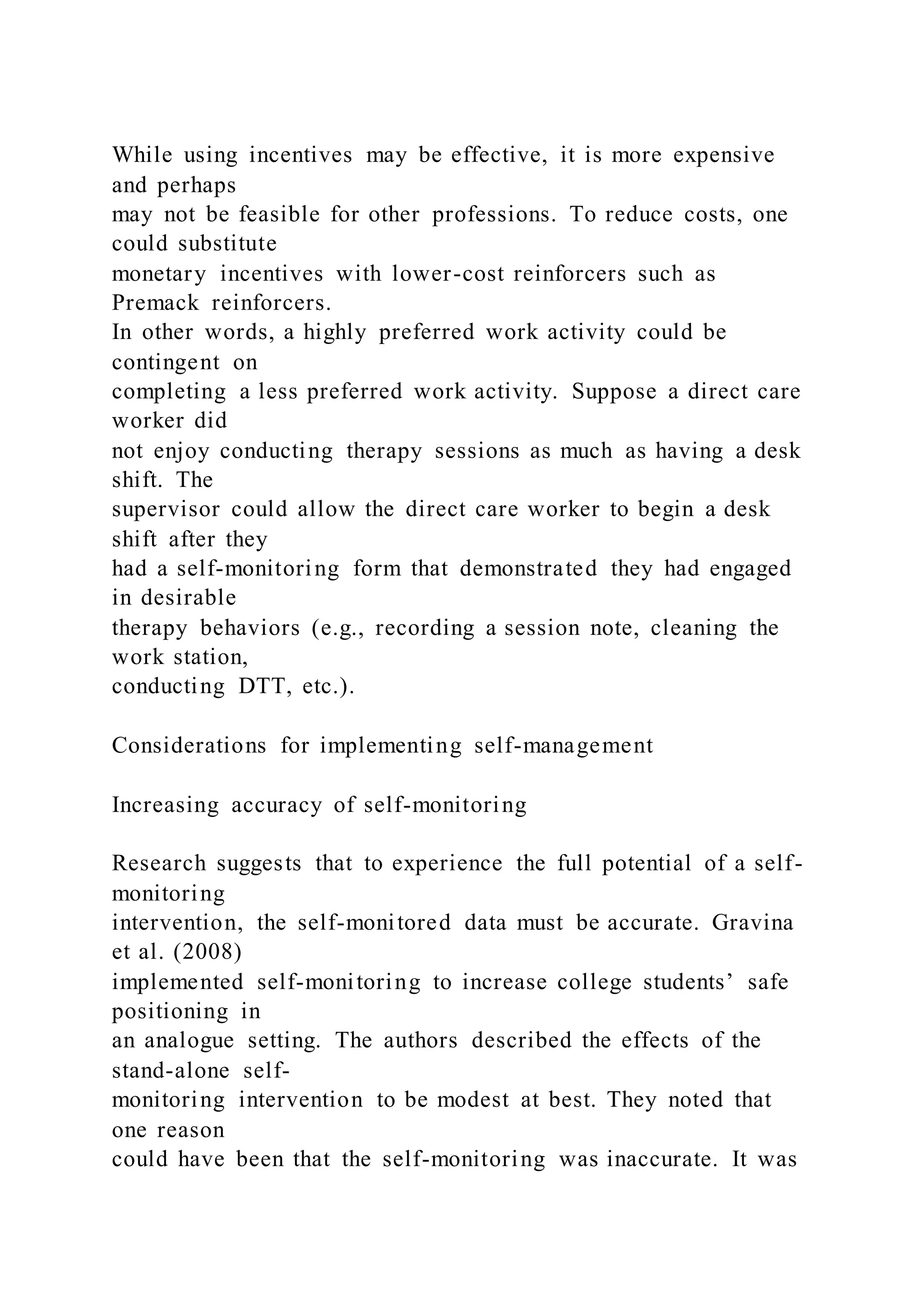 While using incentives may be effective, it is more expensive
and perhaps
may not be feasible for other professions. To reduce costs, one
could substitute
monetary incentives with lower-cost reinforcers such as
Premack reinforcers.
In other words, a highly preferred work activity could be
contingent on
completing a less preferred work activity. Suppose a direct care
worker did
not enjoy conducting therapy sessions as much as having a desk
shift. The
supervisor could allow the direct care worker to begin a desk
shift after they
had a self-monitoring form that demonstrated they had engaged
in desirable
therapy behaviors (e.g., recording a session note, cleaning the
work station,
conducting DTT, etc.).
Considerations for implementing self-management
Increasing accuracy of self-monitoring
Research suggests that to experience the full potential of a self-
monitoring
intervention, the self-monitored data must be accurate. Gravina
et al. (2008)
implemented self-monitoring to increase college students’ safe
positioning in
an analogue setting. The authors described the effects of the
stand-alone self-
monitoring intervention to be modest at best. They noted that
one reason
could have been that the self-monitoring was inaccurate. It was
 