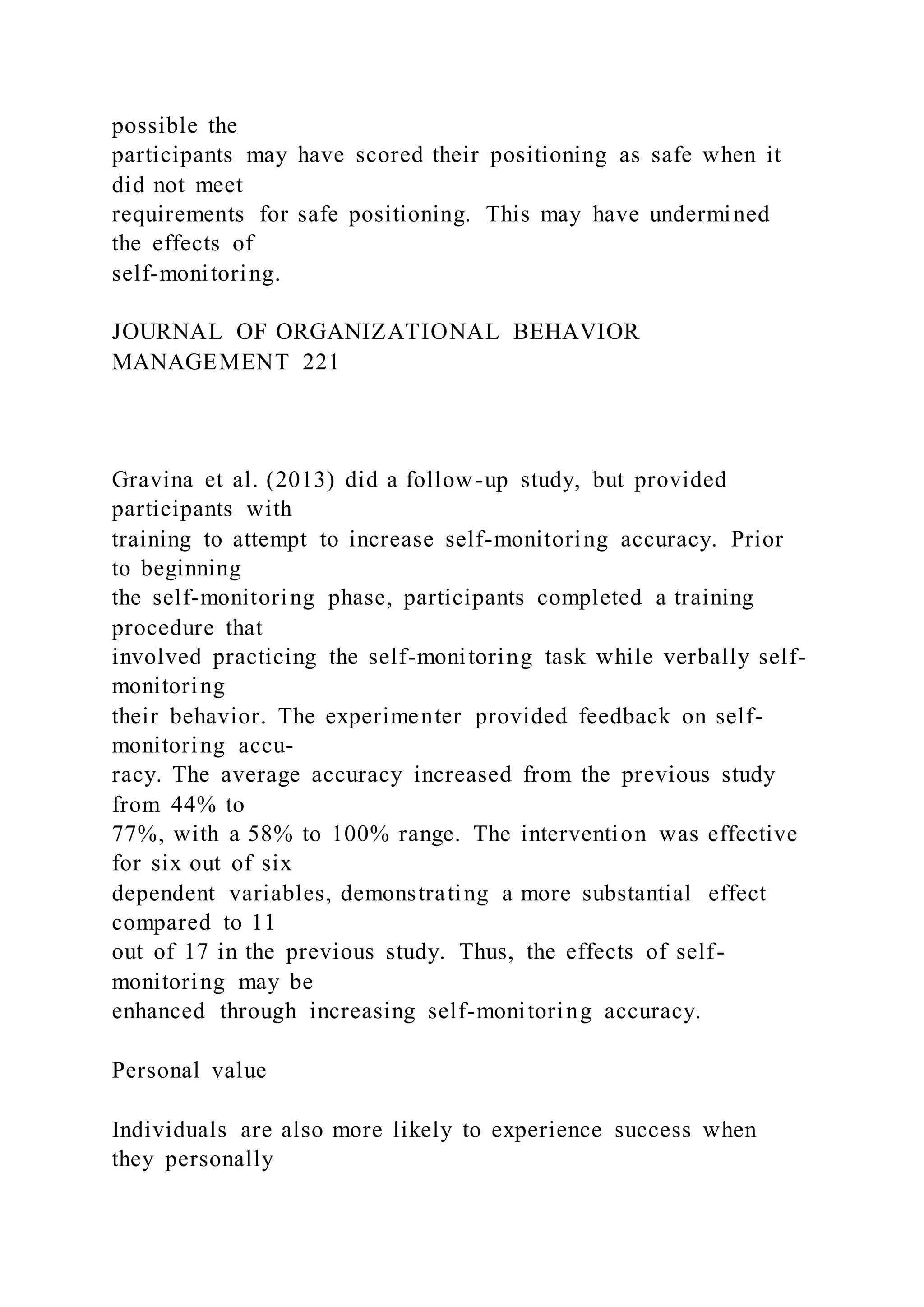 possible the
participants may have scored their positioning as safe when it
did not meet
requirements for safe positioning. This may have undermined
the effects of
self-monitoring.
JOURNAL OF ORGANIZATIONAL BEHAVIOR
MANAGEMENT 221
Gravina et al. (2013) did a follow-up study, but provided
participants with
training to attempt to increase self-monitoring accuracy. Prior
to beginning
the self-monitoring phase, participants completed a training
procedure that
involved practicing the self-monitoring task while verbally self-
monitoring
their behavior. The experimenter provided feedback on self-
monitoring accu-
racy. The average accuracy increased from the previous study
from 44% to
77%, with a 58% to 100% range. The intervention was effective
for six out of six
dependent variables, demonstrating a more substantial effect
compared to 11
out of 17 in the previous study. Thus, the effects of self-
monitoring may be
enhanced through increasing self-monitoring accuracy.
Personal value
Individuals are also more likely to experience success when
they personally
 