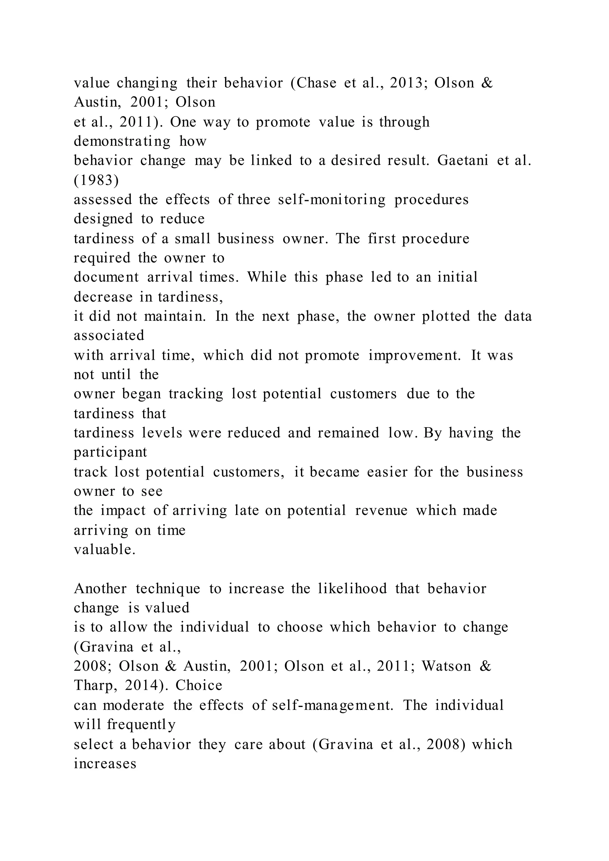 value changing their behavior (Chase et al., 2013; Olson &
Austin, 2001; Olson
et al., 2011). One way to promote value is through
demonstrating how
behavior change may be linked to a desired result. Gaetani et al.
(1983)
assessed the effects of three self-monitoring procedures
designed to reduce
tardiness of a small business owner. The first procedure
required the owner to
document arrival times. While this phase led to an initial
decrease in tardiness,
it did not maintain. In the next phase, the owner plotted the data
associated
with arrival time, which did not promote improvement. It was
not until the
owner began tracking lost potential customers due to the
tardiness that
tardiness levels were reduced and remained low. By having the
participant
track lost potential customers, it became easier for the business
owner to see
the impact of arriving late on potential revenue which made
arriving on time
valuable.
Another technique to increase the likelihood that behavior
change is valued
is to allow the individual to choose which behavior to change
(Gravina et al.,
2008; Olson & Austin, 2001; Olson et al., 2011; Watson &
Tharp, 2014). Choice
can moderate the effects of self-management. The individual
will frequently
select a behavior they care about (Gravina et al., 2008) which
increases
 