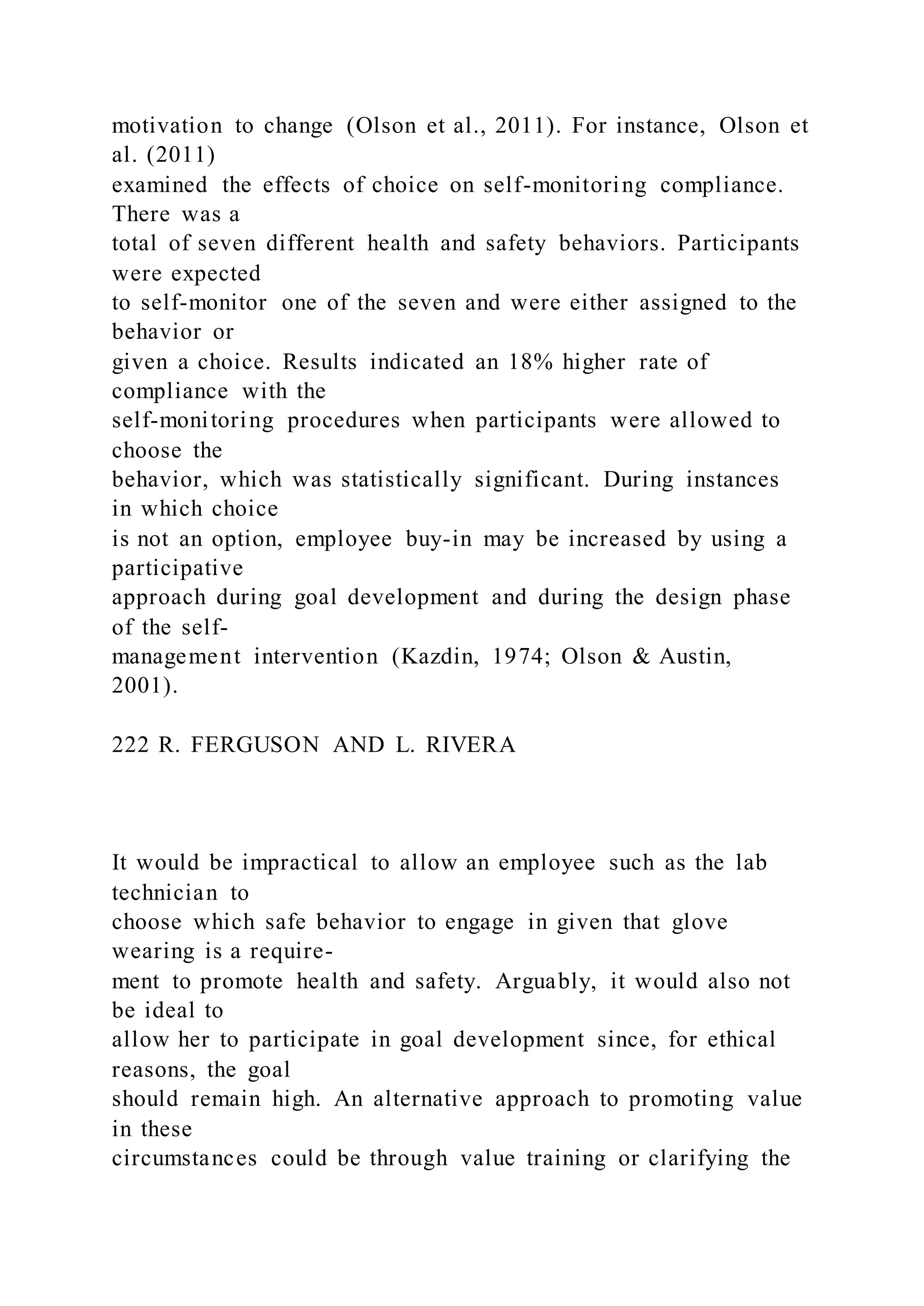 motivation to change (Olson et al., 2011). For instance, Olson et
al. (2011)
examined the effects of choice on self-monitoring compliance.
There was a
total of seven different health and safety behaviors. Participants
were expected
to self-monitor one of the seven and were either assigned to the
behavior or
given a choice. Results indicated an 18% higher rate of
compliance with the
self-monitoring procedures when participants were allowed to
choose the
behavior, which was statistically significant. During instances
in which choice
is not an option, employee buy-in may be increased by using a
participative
approach during goal development and during the design phase
of the self-
management intervention (Kazdin, 1974; Olson & Austin,
2001).
222 R. FERGUSON AND L. RIVERA
It would be impractical to allow an employee such as the lab
technician to
choose which safe behavior to engage in given that glove
wearing is a require-
ment to promote health and safety. Arguably, it would also not
be ideal to
allow her to participate in goal development since, for ethical
reasons, the goal
should remain high. An alternative approach to promoting value
in these
circumstances could be through value training or clarifying the
 