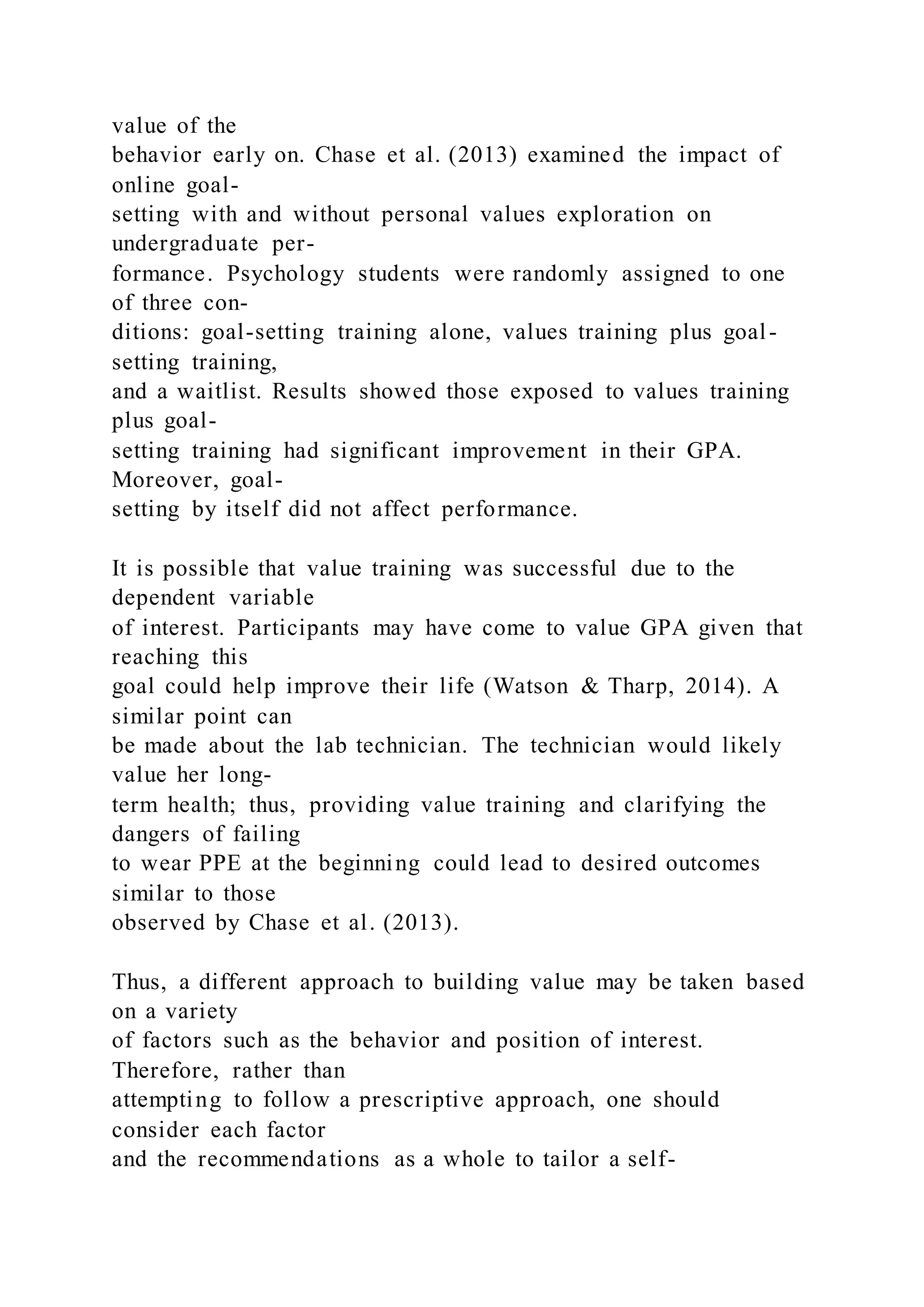 value of the
behavior early on. Chase et al. (2013) examined the impact of
online goal-
setting with and without personal values exploration on
undergraduate per-
formance. Psychology students were randomly assigned to one
of three con-
ditions: goal-setting training alone, values training plus goal-
setting training,
and a waitlist. Results showed those exposed to values training
plus goal-
setting training had significant improvement in their GPA.
Moreover, goal-
setting by itself did not affect performance.
It is possible that value training was successful due to the
dependent variable
of interest. Participants may have come to value GPA given that
reaching this
goal could help improve their life (Watson & Tharp, 2014). A
similar point can
be made about the lab technician. The technician would likely
value her long-
term health; thus, providing value training and clarifying the
dangers of failing
to wear PPE at the beginning could lead to desired outcomes
similar to those
observed by Chase et al. (2013).
Thus, a different approach to building value may be taken based
on a variety
of factors such as the behavior and position of interest.
Therefore, rather than
attempting to follow a prescriptive approach, one should
consider each factor
and the recommendations as a whole to tailor a self-
 