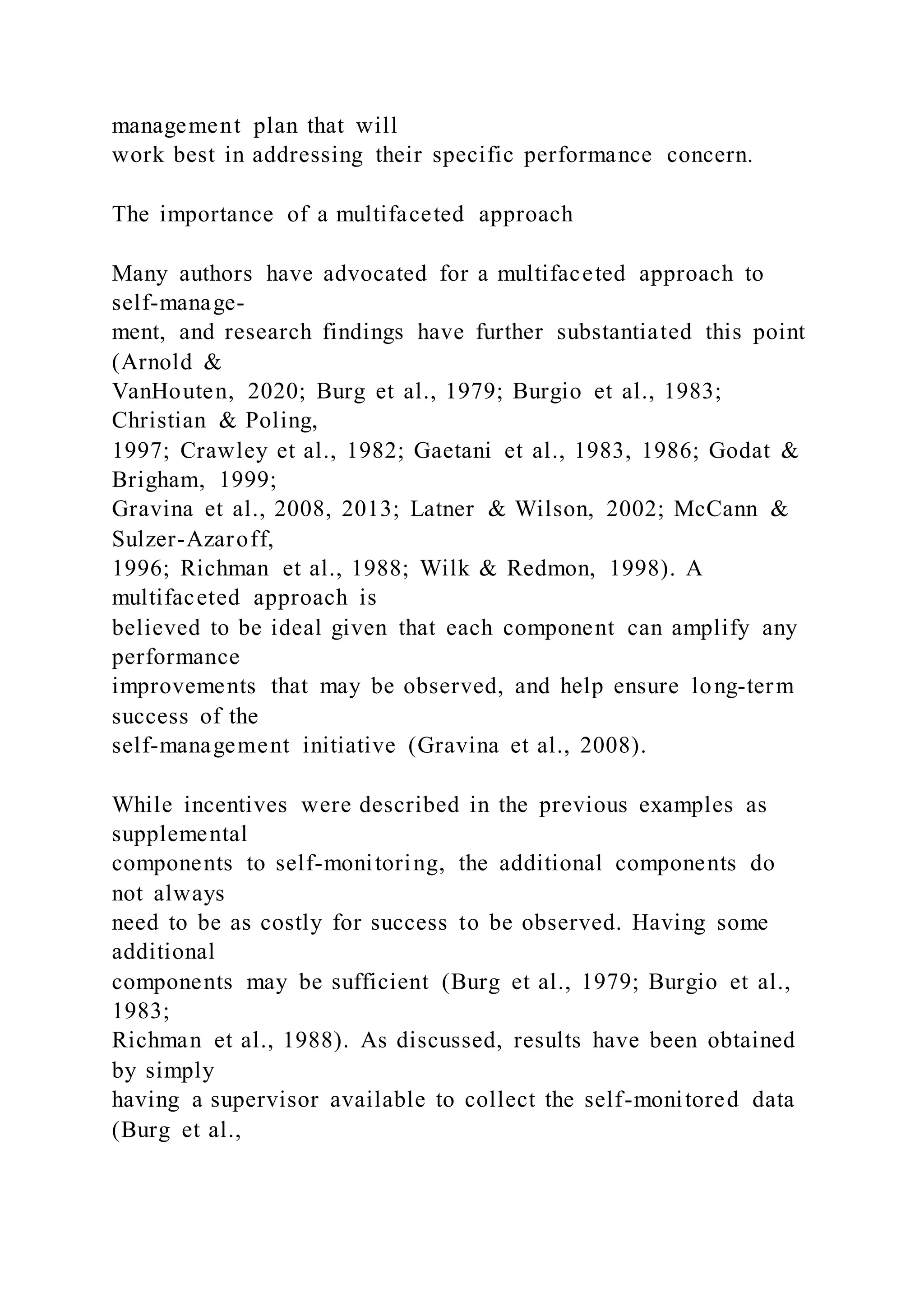 management plan that will
work best in addressing their specific performance concern.
The importance of a multifaceted approach
Many authors have advocated for a multifaceted approach to
self-manage-
ment, and research findings have further substantiated this point
(Arnold &
VanHouten, 2020; Burg et al., 1979; Burgio et al., 1983;
Christian & Poling,
1997; Crawley et al., 1982; Gaetani et al., 1983, 1986; Godat &
Brigham, 1999;
Gravina et al., 2008, 2013; Latner & Wilson, 2002; McCann &
Sulzer-Azaroff,
1996; Richman et al., 1988; Wilk & Redmon, 1998). A
multifaceted approach is
believed to be ideal given that each component can amplify any
performance
improvements that may be observed, and help ensure long-term
success of the
self-management initiative (Gravina et al., 2008).
While incentives were described in the previous examples as
supplemental
components to self-monitoring, the additional components do
not always
need to be as costly for success to be observed. Having some
additional
components may be sufficient (Burg et al., 1979; Burgio et al.,
1983;
Richman et al., 1988). As discussed, results have been obtained
by simply
having a supervisor available to collect the self-monitored data
(Burg et al.,
 