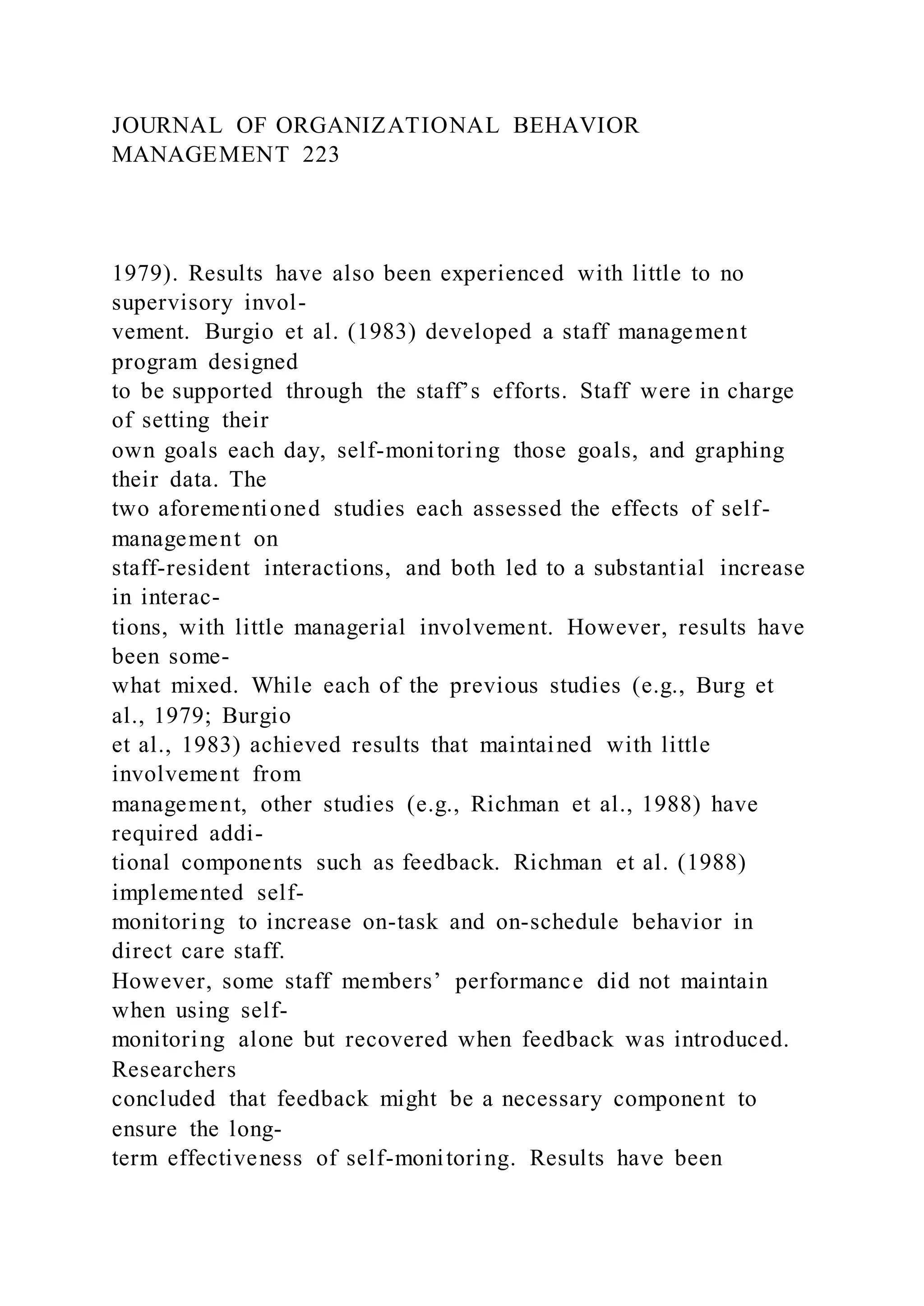 JOURNAL OF ORGANIZATIONAL BEHAVIOR
MANAGEMENT 223
1979). Results have also been experienced with little to no
supervisory invol-
vement. Burgio et al. (1983) developed a staff management
program designed
to be supported through the staff’s efforts. Staff were in charge
of setting their
own goals each day, self-monitoring those goals, and graphing
their data. The
two aforementioned studies each assessed the effects of self-
management on
staff-resident interactions, and both led to a substantial increase
in interac-
tions, with little managerial involvement. However, results have
been some-
what mixed. While each of the previous studies (e.g., Burg et
al., 1979; Burgio
et al., 1983) achieved results that maintained with little
involvement from
management, other studies (e.g., Richman et al., 1988) have
required addi-
tional components such as feedback. Richman et al. (1988)
implemented self-
monitoring to increase on-task and on-schedule behavior in
direct care staff.
However, some staff members’ performance did not maintain
when using self-
monitoring alone but recovered when feedback was introduced.
Researchers
concluded that feedback might be a necessary component to
ensure the long-
term effectiveness of self-monitoring. Results have been
 
