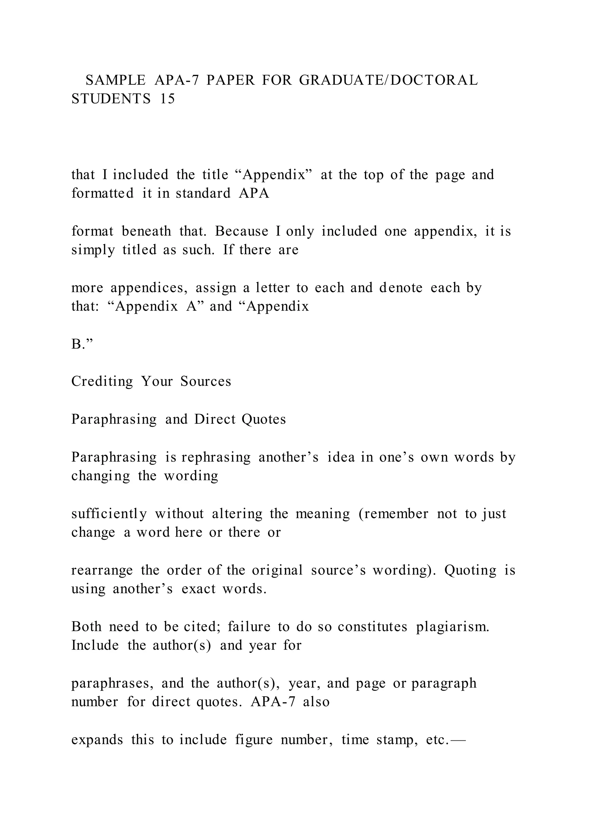 SAMPLE APA-7 PAPER FOR GRADUATE/DOCTORAL
STUDENTS 15
that I included the title “Appendix” at the top of the page and
formatted it in standard APA
format beneath that. Because I only included one appendix, it is
simply titled as such. If there are
more appendices, assign a letter to each and denote each by
that: “Appendix A” and “Appendix
B.”
Crediting Your Sources
Paraphrasing and Direct Quotes
Paraphrasing is rephrasing another’s idea in one’s own words by
changing the wording
sufficiently without altering the meaning (remember not to just
change a word here or there or
rearrange the order of the original source’s wording). Quoting is
using another’s exact words.
Both need to be cited; failure to do so constitutes plagiarism.
Include the author(s) and year for
paraphrases, and the author(s), year, and page or paragraph
number for direct quotes. APA-7 also
expands this to include figure number, time stamp, etc.—
 