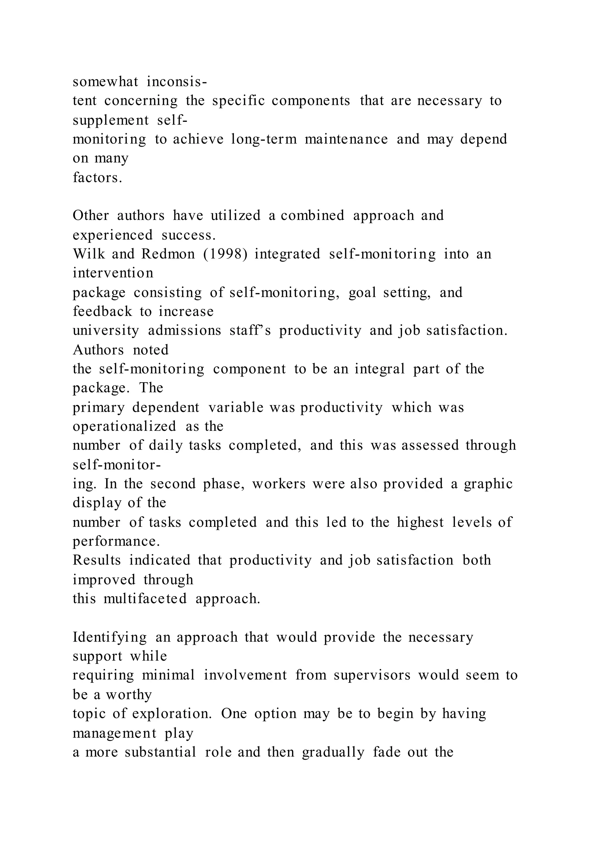 somewhat inconsis-
tent concerning the specific components that are necessary to
supplement self-
monitoring to achieve long-term maintenance and may depend
on many
factors.
Other authors have utilized a combined approach and
experienced success.
Wilk and Redmon (1998) integrated self-monitoring into an
intervention
package consisting of self-monitoring, goal setting, and
feedback to increase
university admissions staff’s productivity and job satisfaction.
Authors noted
the self-monitoring component to be an integral part of the
package. The
primary dependent variable was productivity which was
operationalized as the
number of daily tasks completed, and this was assessed through
self-monitor-
ing. In the second phase, workers were also provided a graphic
display of the
number of tasks completed and this led to the highest levels of
performance.
Results indicated that productivity and job satisfaction both
improved through
this multifaceted approach.
Identifying an approach that would provide the necessary
support while
requiring minimal involvement from supervisors would seem to
be a worthy
topic of exploration. One option may be to begin by having
management play
a more substantial role and then gradually fade out the
 