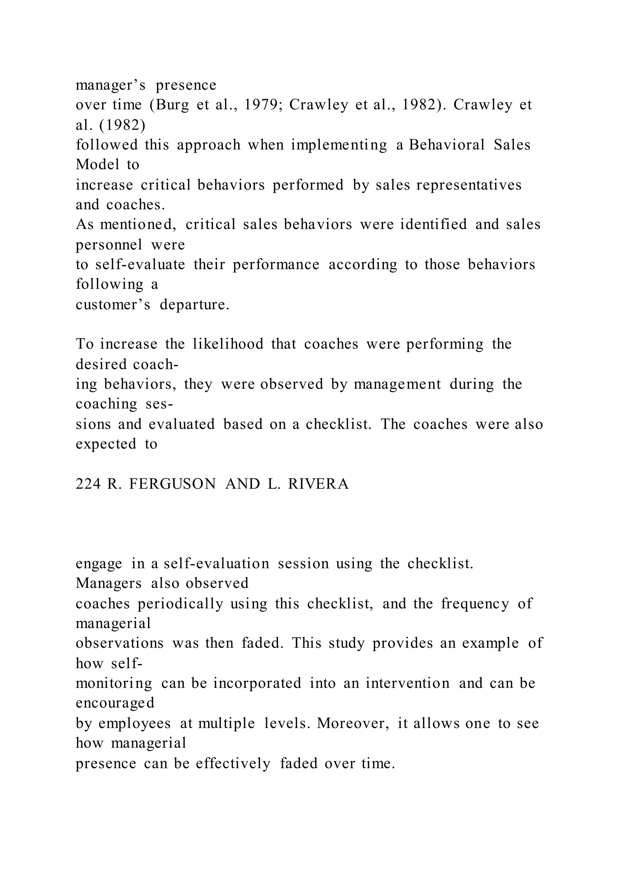 manager’s presence
over time (Burg et al., 1979; Crawley et al., 1982). Crawley et
al. (1982)
followed this approach when implementing a Behavioral Sales
Model to
increase critical behaviors performed by sales representatives
and coaches.
As mentioned, critical sales behaviors were identified and sales
personnel were
to self-evaluate their performance according to those behaviors
following a
customer’s departure.
To increase the likelihood that coaches were performing the
desired coach-
ing behaviors, they were observed by management during the
coaching ses-
sions and evaluated based on a checklist. The coaches were also
expected to
224 R. FERGUSON AND L. RIVERA
engage in a self-evaluation session using the checklist.
Managers also observed
coaches periodically using this checklist, and the frequency of
managerial
observations was then faded. This study provides an example of
how self-
monitoring can be incorporated into an intervention and can be
encouraged
by employees at multiple levels. Moreover, it allows one to see
how managerial
presence can be effectively faded over time.
 