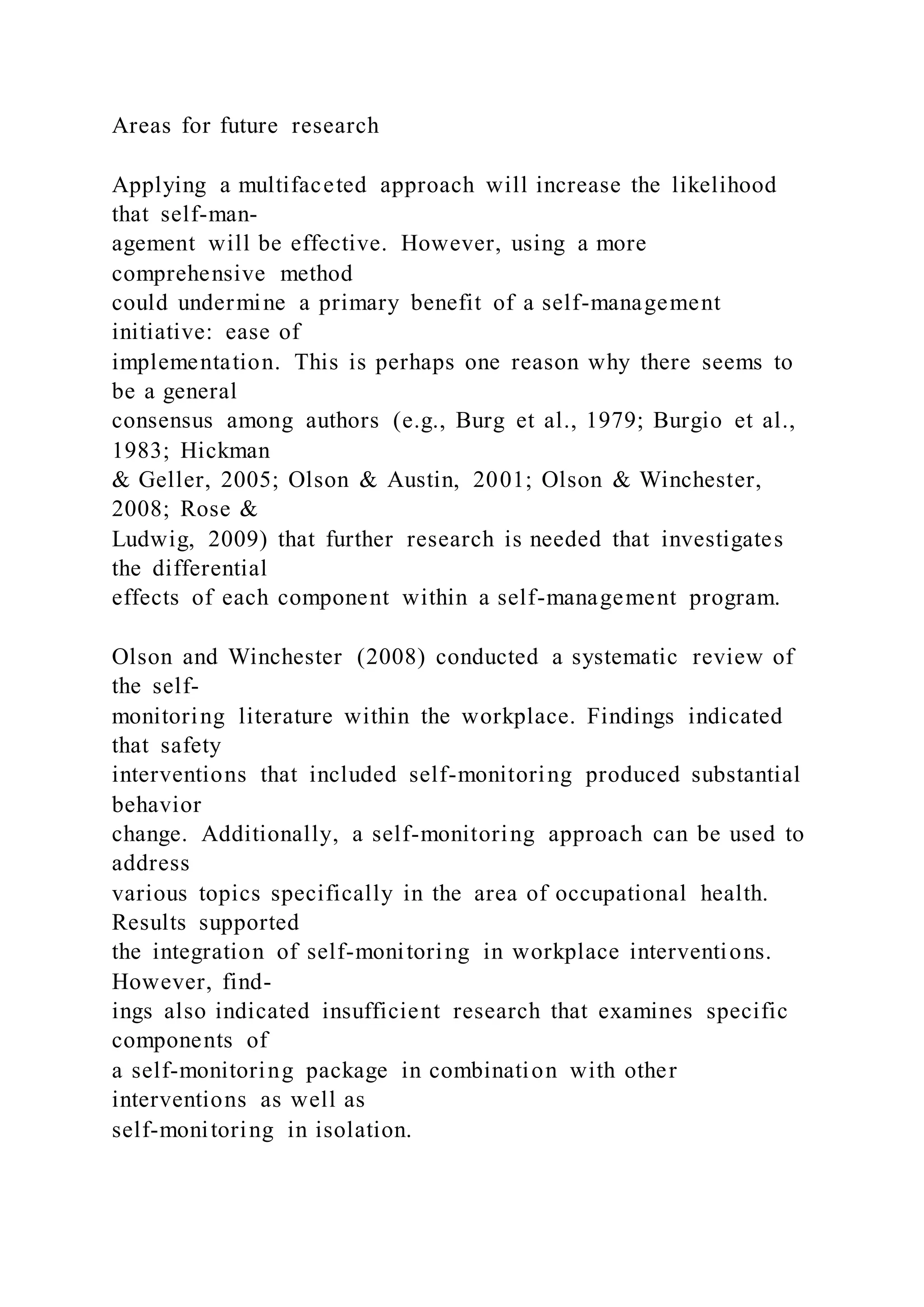 Areas for future research
Applying a multifaceted approach will increase the likelihood
that self-man-
agement will be effective. However, using a more
comprehensive method
could undermine a primary benefit of a self-management
initiative: ease of
implementation. This is perhaps one reason why there seems to
be a general
consensus among authors (e.g., Burg et al., 1979; Burgio et al.,
1983; Hickman
& Geller, 2005; Olson & Austin, 2001; Olson & Winchester,
2008; Rose &
Ludwig, 2009) that further research is needed that investigates
the differential
effects of each component within a self-management program.
Olson and Winchester (2008) conducted a systematic review of
the self-
monitoring literature within the workplace. Findings indicated
that safety
interventions that included self-monitoring produced substantial
behavior
change. Additionally, a self-monitoring approach can be used to
address
various topics specifically in the area of occupational health.
Results supported
the integration of self-monitoring in workplace interventions.
However, find-
ings also indicated insufficient research that examines specific
components of
a self-monitoring package in combination with other
interventions as well as
self-monitoring in isolation.
 
