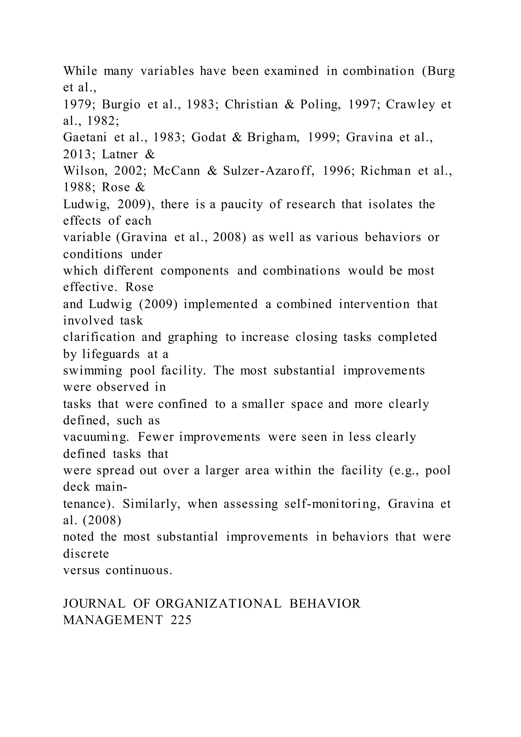 While many variables have been examined in combination (Burg
et al.,
1979; Burgio et al., 1983; Christian & Poling, 1997; Crawley et
al., 1982;
Gaetani et al., 1983; Godat & Brigham, 1999; Gravina et al.,
2013; Latner &
Wilson, 2002; McCann & Sulzer-Azaroff, 1996; Richman et al.,
1988; Rose &
Ludwig, 2009), there is a paucity of research that isolates the
effects of each
variable (Gravina et al., 2008) as well as various behaviors or
conditions under
which different components and combinations would be most
effective. Rose
and Ludwig (2009) implemented a combined intervention that
involved task
clarification and graphing to increase closing tasks completed
by lifeguards at a
swimming pool facility. The most substantial improvements
were observed in
tasks that were confined to a smaller space and more clearly
defined, such as
vacuuming. Fewer improvements were seen in less clearly
defined tasks that
were spread out over a larger area within the facility (e.g., pool
deck main-
tenance). Similarly, when assessing self-monitoring, Gravina et
al. (2008)
noted the most substantial improvements in behaviors that were
discrete
versus continuous.
JOURNAL OF ORGANIZATIONAL BEHAVIOR
MANAGEMENT 225
 