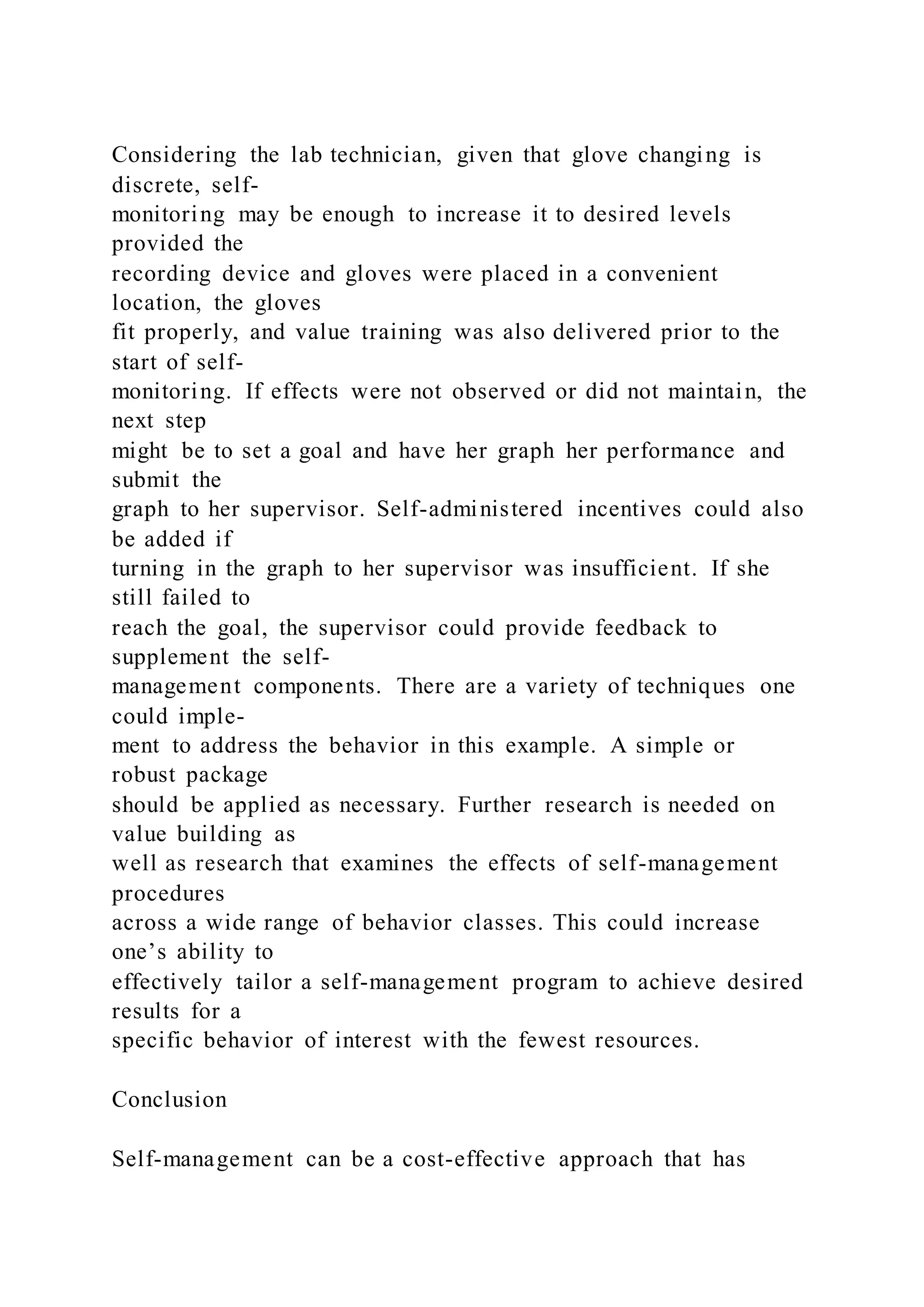 Considering the lab technician, given that glove changing is
discrete, self-
monitoring may be enough to increase it to desired levels
provided the
recording device and gloves were placed in a convenient
location, the gloves
fit properly, and value training was also delivered prior to the
start of self-
monitoring. If effects were not observed or did not maintain, the
next step
might be to set a goal and have her graph her performance and
submit the
graph to her supervisor. Self-administered incentives could also
be added if
turning in the graph to her supervisor was insufficient. If she
still failed to
reach the goal, the supervisor could provide feedback to
supplement the self-
management components. There are a variety of techniques one
could imple-
ment to address the behavior in this example. A simple or
robust package
should be applied as necessary. Further research is needed on
value building as
well as research that examines the effects of self-management
procedures
across a wide range of behavior classes. This could increase
one’s ability to
effectively tailor a self-management program to achieve desired
results for a
specific behavior of interest with the fewest resources.
Conclusion
Self-management can be a cost-effective approach that has
 