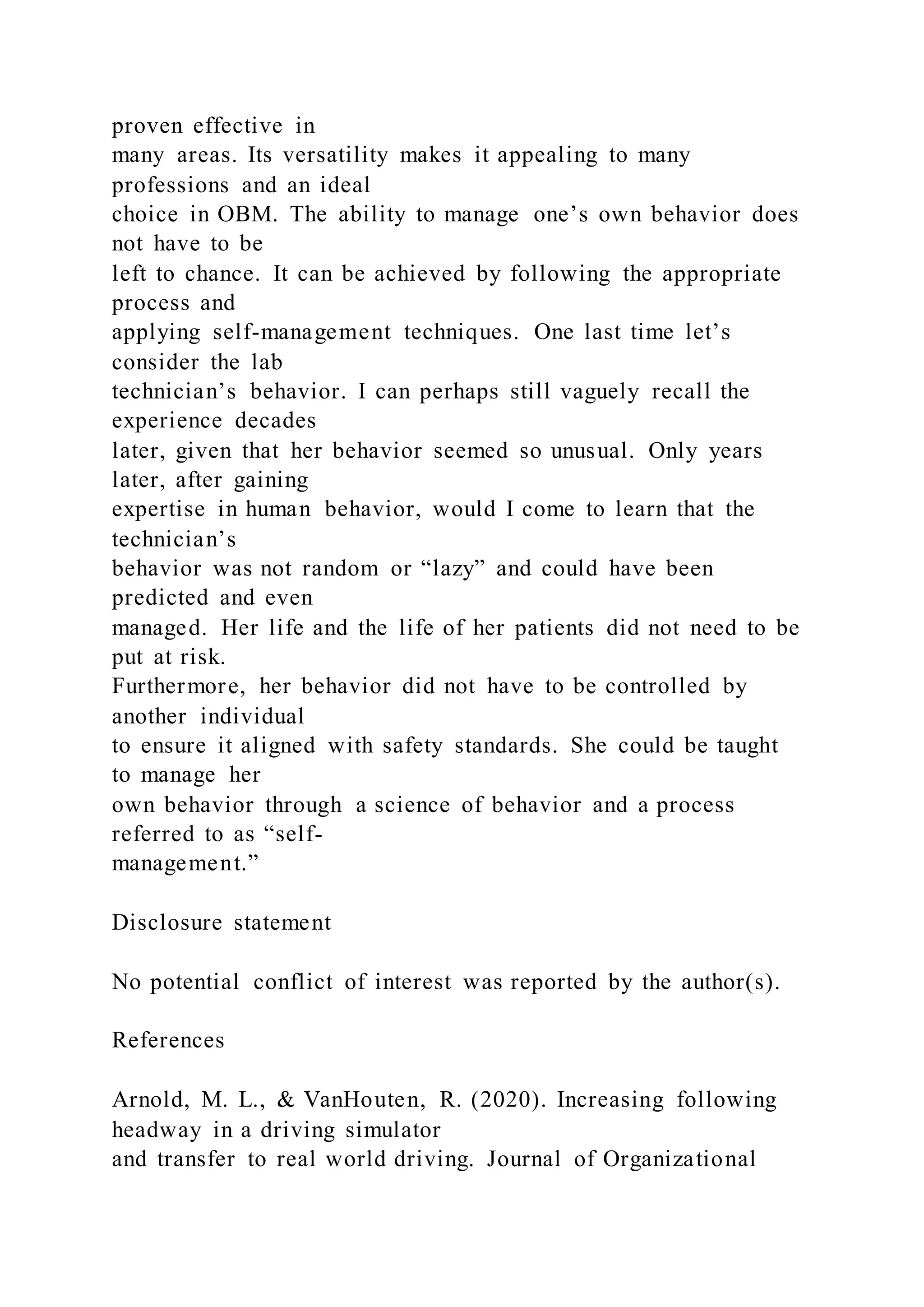 proven effective in
many areas. Its versatility makes it appealing to many
professions and an ideal
choice in OBM. The ability to manage one’s own behavior does
not have to be
left to chance. It can be achieved by following the appropriate
process and
applying self-management techniques. One last time let’s
consider the lab
technician’s behavior. I can perhaps still vaguely recall the
experience decades
later, given that her behavior seemed so unusual. Only years
later, after gaining
expertise in human behavior, would I come to learn that the
technician’s
behavior was not random or “lazy” and could have been
predicted and even
managed. Her life and the life of her patients did not need to be
put at risk.
Furthermore, her behavior did not have to be controlled by
another individual
to ensure it aligned with safety standards. She could be taught
to manage her
own behavior through a science of behavior and a process
referred to as “self-
management.”
Disclosure statement
No potential conflict of interest was reported by the author(s).
References
Arnold, M. L., & VanHouten, R. (2020). Increasing following
headway in a driving simulator
and transfer to real world driving. Journal of Organizational
 