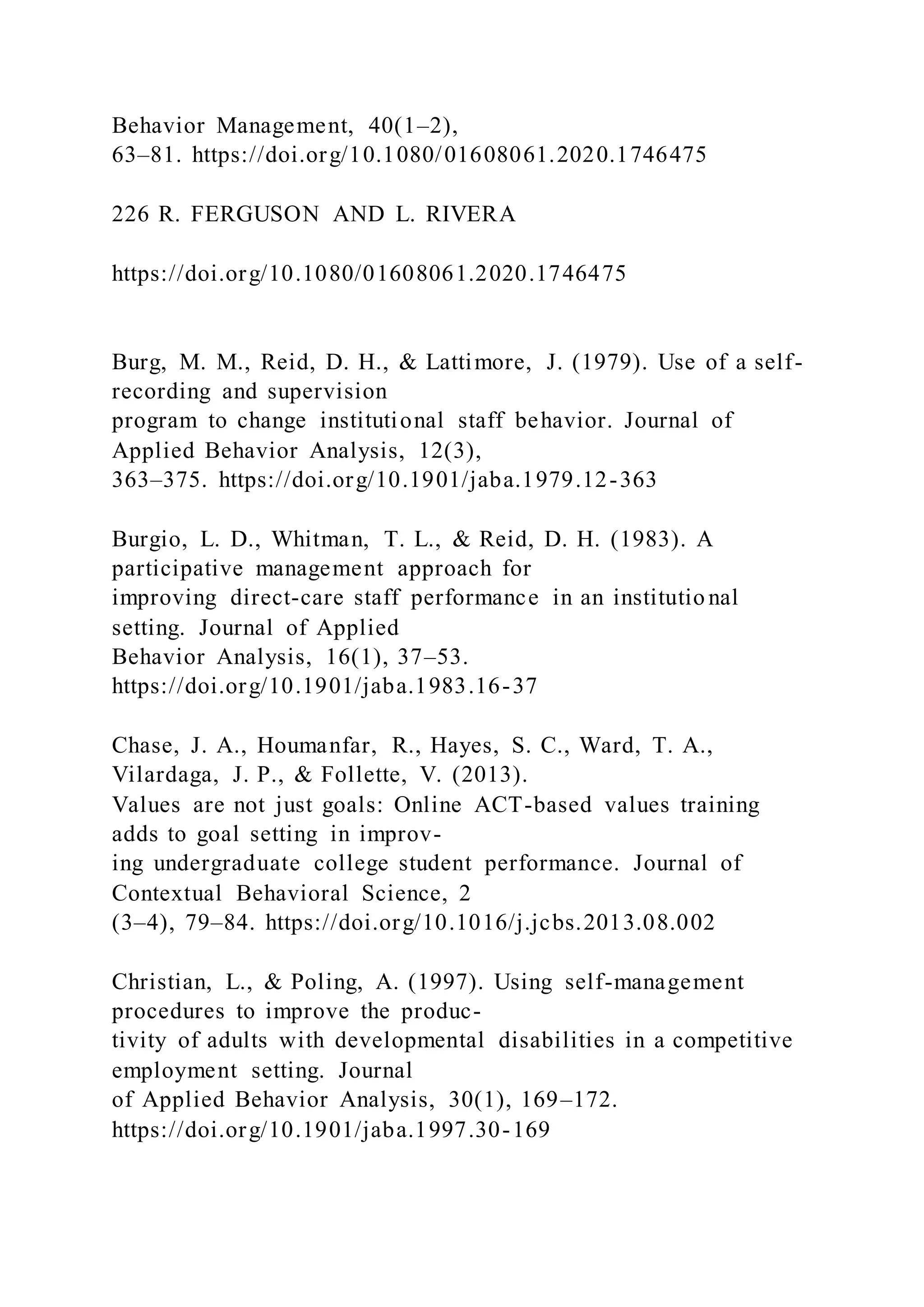 Behavior Management, 40(1–2),
63–81. https://doi.org/10.1080/01608061.2020.1746475
226 R. FERGUSON AND L. RIVERA
https://doi.org/10.1080/01608061.2020.1746475
Burg, M. M., Reid, D. H., & Lattimore, J. (1979). Use of a self-
recording and supervision
program to change institutional staff behavior. Journal of
Applied Behavior Analysis, 12(3),
363–375. https://doi.org/10.1901/jaba.1979.12-363
Burgio, L. D., Whitman, T. L., & Reid, D. H. (1983). A
participative management approach for
improving direct-care staff performance in an institutio nal
setting. Journal of Applied
Behavior Analysis, 16(1), 37–53.
https://doi.org/10.1901/jaba.1983.16-37
Chase, J. A., Houmanfar, R., Hayes, S. C., Ward, T. A.,
Vilardaga, J. P., & Follette, V. (2013).
Values are not just goals: Online ACT-based values training
adds to goal setting in improv-
ing undergraduate college student performance. Journal of
Contextual Behavioral Science, 2
(3–4), 79–84. https://doi.org/10.1016/j.jcbs.2013.08.002
Christian, L., & Poling, A. (1997). Using self-management
procedures to improve the produc-
tivity of adults with developmental disabilities in a competitive
employment setting. Journal
of Applied Behavior Analysis, 30(1), 169–172.
https://doi.org/10.1901/jaba.1997.30-169
 
