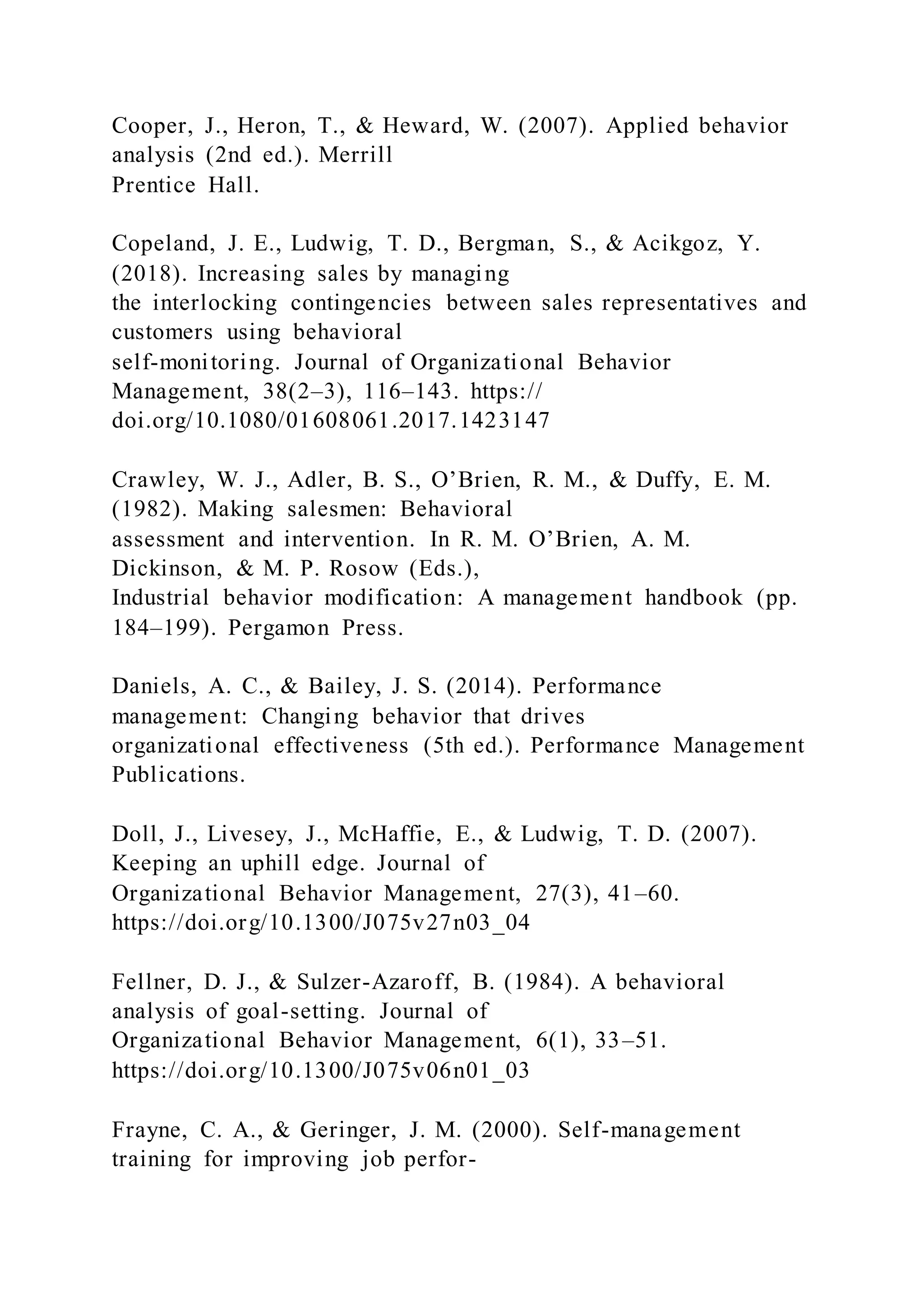 Cooper, J., Heron, T., & Heward, W. (2007). Applied behavior
analysis (2nd ed.). Merrill
Prentice Hall.
Copeland, J. E., Ludwig, T. D., Bergman, S., & Acikgoz, Y.
(2018). Increasing sales by managing
the interlocking contingencies between sales representatives and
customers using behavioral
self-monitoring. Journal of Organizational Behavior
Management, 38(2–3), 116–143. https://
doi.org/10.1080/01608061.2017.1423147
Crawley, W. J., Adler, B. S., O’Brien, R. M., & Duffy, E. M.
(1982). Making salesmen: Behavioral
assessment and intervention. In R. M. O’Brien, A. M.
Dickinson, & M. P. Rosow (Eds.),
Industrial behavior modification: A management handbook (pp.
184–199). Pergamon Press.
Daniels, A. C., & Bailey, J. S. (2014). Performance
management: Changing behavior that drives
organizational effectiveness (5th ed.). Performance Management
Publications.
Doll, J., Livesey, J., McHaffie, E., & Ludwig, T. D. (2007).
Keeping an uphill edge. Journal of
Organizational Behavior Management, 27(3), 41–60.
https://doi.org/10.1300/J075v27n03_04
Fellner, D. J., & Sulzer-Azaroff, B. (1984). A behavioral
analysis of goal-setting. Journal of
Organizational Behavior Management, 6(1), 33–51.
https://doi.org/10.1300/J075v06n01_03
Frayne, C. A., & Geringer, J. M. (2000). Self-management
training for improving job perfor-
 